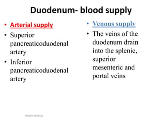 Duodenum- blood supply
• Arterial supply
• Superior
pancreaticoduodenal
artery
• Inferior
pancreaticoduodenal
artery
• Venous supply
• The veins of the
duodenum drain
into the splenic,
superior
mesenteric and
portal veins
BRISSO ARACKAL
 