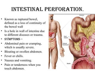 Intestinal perforation.
• Known as ruptured bowel,
defined as a loss of continuity of
the bowel wall
• Is a hole in wall of intestine due
to different diseases or trauma.
• Symptoms –
• Abdominal pain or cramping,
which is usually severe.
• Bloating or swollen abdomen.
• Fever or chills.
• Nausea and vomiting.
• Pain or tenderness when you
touch abdomen.
 