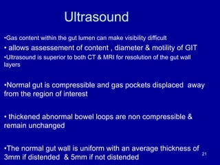 Ultrasound
•Gas content within the gut lumen can make visibility difficult
• allows assessement of content , diameter & motility of GIT
•Ultrasound is superior to both CT & MRI for resolution of the gut wall
layers
•Normal gut is compressible and gas pockets displaced away
from the region of interest
• thickened abnormal bowel loops are non compressible &
remain unchanged
•The normal gut wall is uniform with an average thickness of
3mm if distended & 5mm if not distended
21
 