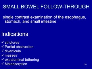SMALL BOWEL FOLLOW-THROUGH
single contrast examination of the esophagus,
stomach, and small intestine
Indications
ü strictures
ü Partial obstruction
ü diverticula
ü masses
ü extraluminal tethering
ü Malabsorption 26
 