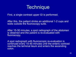 Technique
First, a single contrast upper GI is performed.
After this, the patient drinks an additional 1-2 cups and
waits outside the fluoroscopy suite.
After 15-30 minutes, a spot radiograph of the abdomen
is obtained and the patient is re-evaluated with
fluoroscopy.
A spot radiograph with fluoroscopic re-evaluation is
continued every 15-45 minutes until the enteric contrast
reaches the terminal ileum and enters the ascending
colon.
29
 