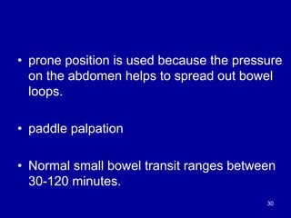 • prone position is used because the pressure
on the abdomen helps to spread out bowel
loops.
• paddle palpation
• Normal small bowel transit ranges between
30-120 minutes.
30
 