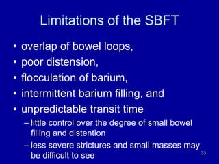 Limitations of the SBFT
• overlap of bowel loops,
• poor distension,
• flocculation of barium,
• intermittent barium filling, and
• unpredictable transit time
– little control over the degree of small bowel
filling and distention
– less severe strictures and small masses may
be difficult to see 33
 