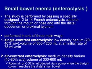 Small bowel enema (enteroclysis )
• The study is performed by passing a specially
designed 12 to 14 French enteroclysis catheter
through the mouth or nose and into the distal
duodenum or proximal jejunum
• performed in one of three main ways:
1.single-contrast enteroclysis: low density barium (20-
40% w/v),volume of 600-1200 mL at an initial rate of
75 mL/min
2.air-contrast enteroclysis: medium density barium
(40-80% w/v),volume of 300-600 mL
ü Room air or CO2 is introduced via a pump when the barium
column reaches the distal small bowel
34
 