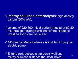 3. methylcellulose enteroclysis: high density
barium (80% w/v),
ü volume of 220-300 mL of barium infused at 60-80
mL through a syringe until half of the expected
intestinal loops are visualized.
ü 1000 mL of Methylcellulose is instilled through an
electric pump
ü Enteric contrast coats the bowel wall and
methylcellulose distends the small bowel
35
 