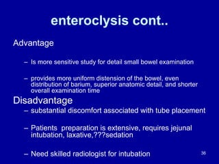 enteroclysis cont..
Advantage
– Is more sensitive study for detail small bowel examination
– provides more uniform distension of the bowel, even
distribution of barium, superior anatomic detail, and shorter
overall examination time
Disadvantage
– substantial discomfort associated with tube placement
– Patients preparation is extensive, requires jejunal
intubation, laxative,???sedation
– Need skilled radiologist for intubation 36
 