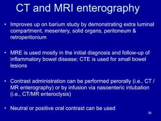 CT and MRI enterography
• Improves up on barium study by demonstrating extra luminal
compartment, mesentery, solid organs, peritoneum &
retroperitonium
• MRE is used mostly in the initial diagnosis and follow-up of
inﬂammatory bowel disease; CTE is used for small bowel
lesions
• Contrast administration can be performed perorally (i.e., CT /
MR enterography) or by infusion via nasoenteric intubation
(i.e., CT/MR enteroclysis)
• Neutral or positive oral contrast can be used
38
 