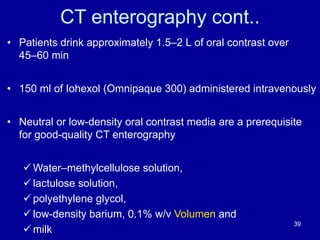 CT enterography cont..
• Patients drink approximately 1.5–2 L of oral contrast over
45–60 min
• 150 ml of Iohexol (Omnipaque 300) administered intravenously
• Neutral or low-density oral contrast media are a prerequisite
for good-quality CT enterography
ü Water–methylcellulose solution,
ü lactulose solution,
ü polyethylene glycol,
ü low-density barium, 0.1% w/v Volumen and
ü milk
39
 