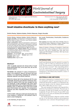 Small intestine diverticula: Is there anything new?
Dimitris Mantas, Stylianos Kykalos, Dimitris Patsouras, Gregory Kouraklis
Dimitris Mantas, Stylianos Kykalos, Dimitris Patsouras,
Gregory Kouraklis, 2nd Department of Propedeutic Surgery,
Medical School of Athens University, Laiko General Hospital,
Tilou 12, 15344, Athens, Greece
Author contributions: Mantas D participated in analyzing the
data and designing the study; Kykalos S participated in collecting
the data and writing the article; Patsouras D participated in col-
lecting data; Kouraklis G participated in designing the study.
Correspondence to: Stylianos Kykalos, MD, 2nd Department
of Propedeutic Surgery, Medical School of Athens University,
Laiko General Hospital, Tilou 12, 15344, Athens,
Greece. kykalos@hotmail.com
Telephone: +30-210-6390861 Fax: +30-210-7456972
Received: August 24, 2010 Revised: April 3, 2011
Accepted: April 11, 2011
Published online: April 27, 2011
Abstract
AIM: To globally approach the clinical entity of small
bowel diverticulosis and, at the same time, set out the
treatment options.
METHODS: We analysed 77 cases of diverticula lo-
cated in the duodenum, jejunum and ileum that were
treated in our department, evaluating the symptoms,
diagnostic approach and offered treatment.
RESULTS: Almost half of the diverticula (46.7%) were
incidentally discovered and Meckel’s diverticula repre-
sented the majority (43%) that were actually the only
true diverticula. A high complication rate (53%) which
included inflammation with or without perforation (22%),
bleeding (10%) or obstructive ileus (12%) due to small
bowel diverticulosis was reported. The preoperative
diagnosis was often impossible (44% of complicated
cases).
CONCLUSION: Although small bowel diverticulosis has
a low incidence, it should be in the clinician’s mind in
order to avoid misdiagnosis.
© 2011 Baishideng. All rights reserved.
Key words: Diverticulosis; Diverticulitis; Duodenum;
Small bowel
Peer reviewer: Scott Steele, MD, FACS, FASCRS, Chief, Co-
lon and Rectal Surgery, Department of Surgery, Madigan Army
Medical Center, Fort Lewis, WA 98431, United States
Mantas D, Kykalos S, Patsouras D, Kouraklis G. Small intes-
tine diverticula: Is there anything new? World J Gastrointest
Surg 2011; 3(4): 49-53 Available from: URL: http://www.
wjgnet.com/1948-9366/full/v3/i4/49.htm DOI: http://dx.doi.
org/10.4240/wjgs.v3.i4.49
INTRODUCTION
Small bowel diverticula were first reported on autopsy by
Cooper in 1907. In 1920, Case illustrated the lesion on
X-ray. The first resection of diverticula was performed by
Hunt and Cook 1 year later[1]
. This outpouching deform-
ity of the small bowel is usually asymptomatic but can
also lead to various partial and serious complications. The
management of this clinical entity should be a matter of
concern for clinicians.
MATERIALS AND METHODS
This report is presented as a continued study of a previ-
ous retrospective analysis[2]
, incorporating new cases of
small bowel diverticula recorded in our department dur-
ing the last decade so that the reference period extends
from 1980 to 2009. There are now 77 cases.
This series includes both acquired and congenital diver-
ticula from the duodenum to the ileum. The mean age of
the patients, 45 males and 32 females, was 54.4 years and,
in particular, 59 years (36-72 years), 64 years (28-87 years)
and 24 years (16-36 years) for duodenal, ileal and Meckel’s
diverticula respectively.
The clinical presentation, diagnostic method, number
and site of the diverticula, treatment and postoperative
complications were evaluated. Histopathological exami-
BRIEF ARTICLE
Online Submissions: http://www.wjgnet.com/1948-9366office
wjgs@wjgnet.com
doi:10.4240/wjgs.v3.i4.49
World J Gastrointest Surg 2011 April 27; 3(4): 49-53
ISSN 1948-9366 (online)
© 2011 Baishideng. All rights reserved.
49 April 27, 2011|Volume 3|Issue 4|
WJGS|www.wjgnet.com
 
