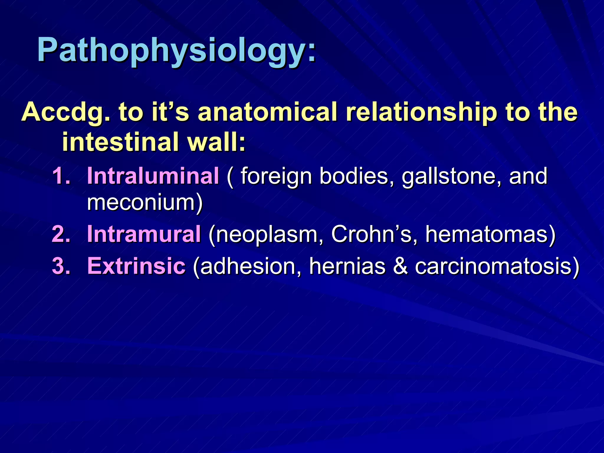 Pathophysiology: Accdg. to it’s anatomical relationship to the intestinal wall: Intraluminal  ( foreign bodies, gallstone, and meconium) Intramural  (neoplasm, Crohn’s, hematomas) Extrinsic  (adhesion, hernias & carcinomatosis) 