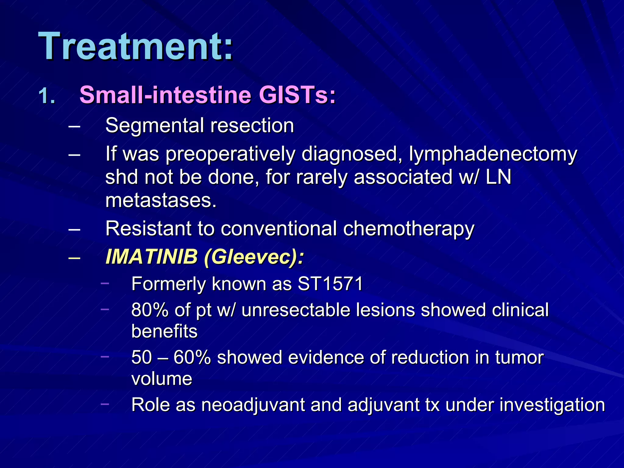 Treatment: Small-intestine GISTs: Segmental resection If was preoperatively diagnosed, lymphadenectomy shd not be done, for rarely associated w/ LN metastases. Resistant to conventional chemotherapy IMATINIB (Gleevec): Formerly known as ST1571 80% of pt w/ unresectable lesions showed clinical benefits 50 – 60% showed evidence of reduction in tumor volume Role as neoadjuvant and adjuvant tx under investigation 