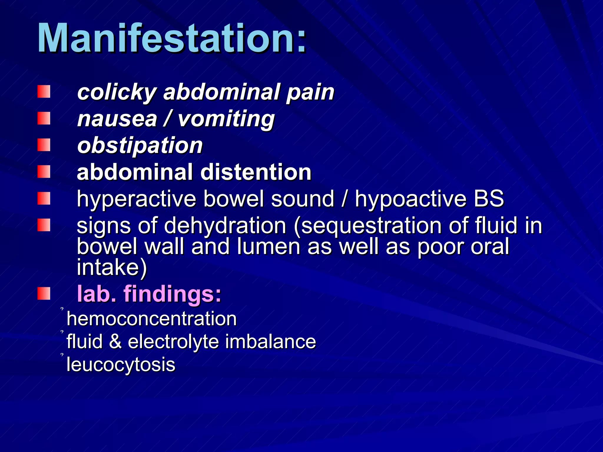 Manifestation: colicky abdominal pain nausea / vomiting obstipation abdominal distention hyperactive bowel sound / hypoactive BS signs of dehydration (sequestration of fluid in bowel wall and lumen as well as poor oral intake) lab. findings: hemoconcentration fluid & electrolyte imbalance leucocytosis 