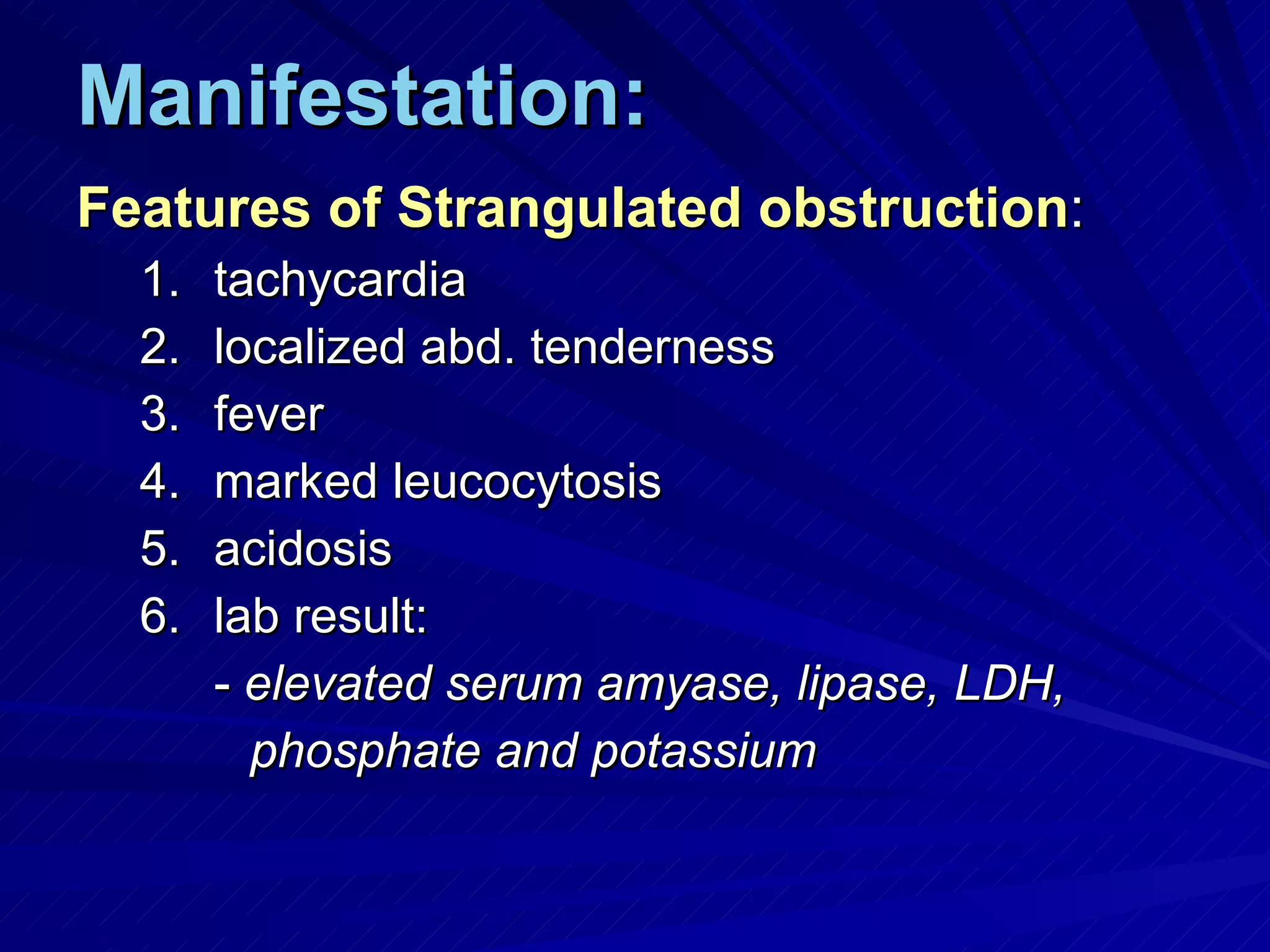Manifestation: Features of Strangulated obstruction : tachycardia localized abd. tenderness fever marked leucocytosis acidosis lab result: -  elevated serum amyase, lipase, LDH,  phosphate and potassium 
