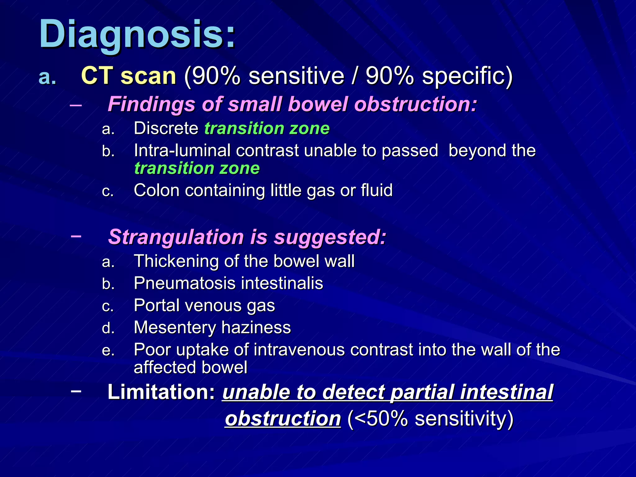 Diagnosis: CT scan  (90% sensitive / 90% specific) Findings of small bowel obstruction: Discrete  transition zone Intra-luminal contrast unable to passed  beyond the  transition zone Colon containing little gas or fluid Strangulation is suggested: Thickening of the bowel wall Pneumatosis intestinalis Portal venous gas Mesentery haziness Poor uptake of intravenous contrast into the wall of the affected bowel Limitation:   unable to detect partial intestinal obstruction  (<50% sensitivity) 