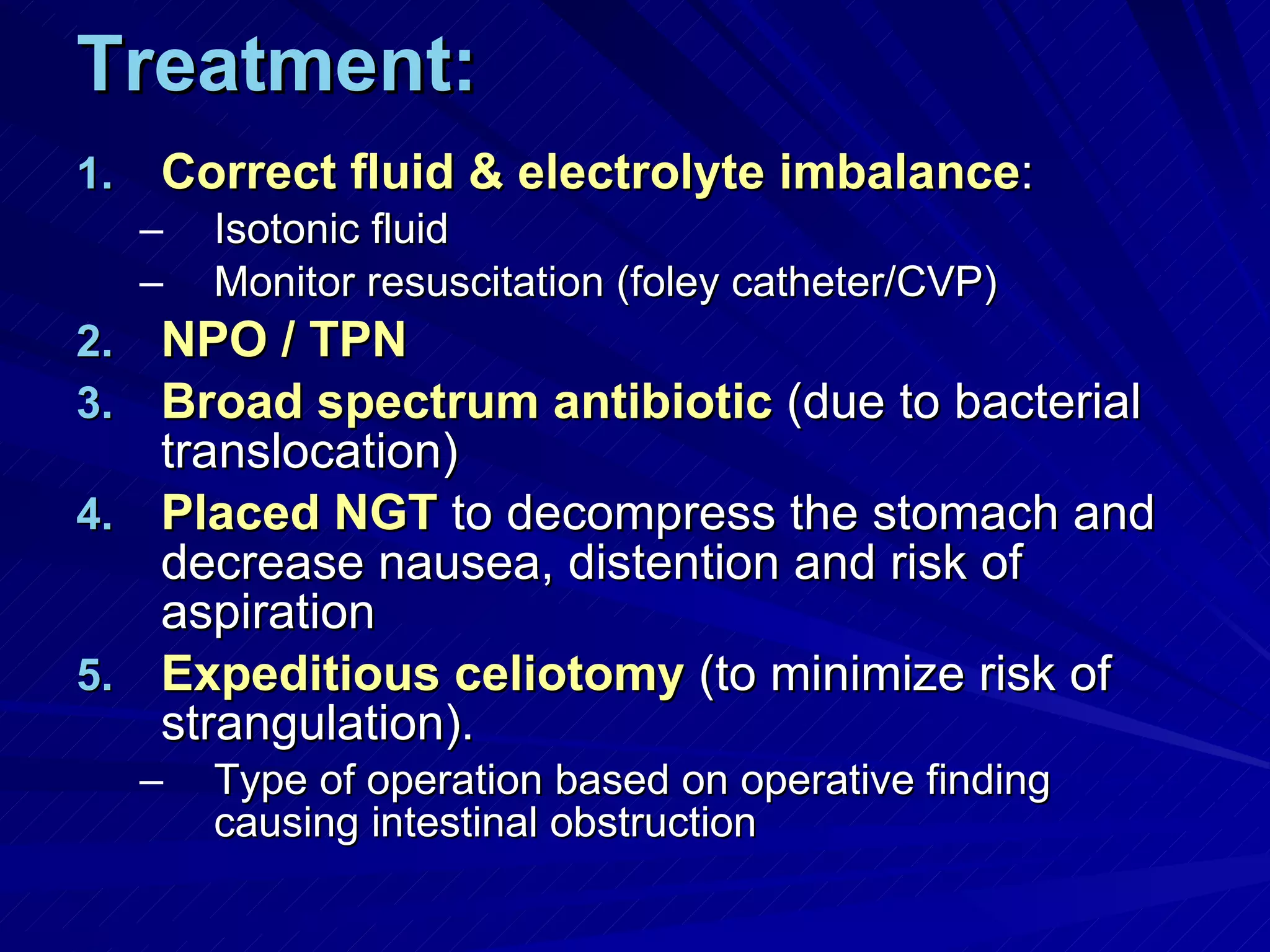 Treatment: Correct fluid & electrolyte imbalance : Isotonic fluid Monitor resuscitation (foley catheter/CVP) NPO / TPN Broad spectrum antibiotic  (due to bacterial translocation) Placed NGT  to decompress the stomach and decrease nausea, distention and risk of aspiration Expeditious celiotomy  (to minimize risk of strangulation). Type of operation based on operative finding causing intestinal obstruction 