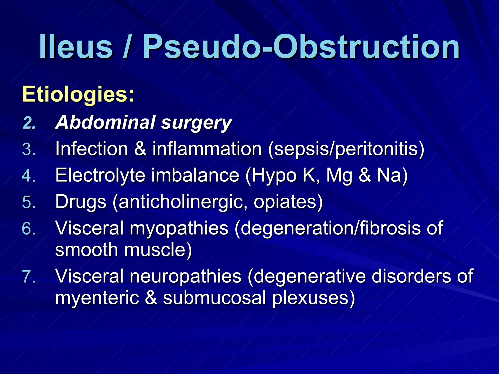 Ileus / Pseudo-Obstruction Etiologies: Abdominal surgery Infection & inflammation (sepsis/peritonitis) Electrolyte imbalance (Hypo K, Mg & Na) Drugs (anticholinergic, opiates) Visceral myopathies (degeneration/fibrosis of smooth muscle) Visceral neuropathies (degenerative disorders of myenteric & submucosal plexuses) 