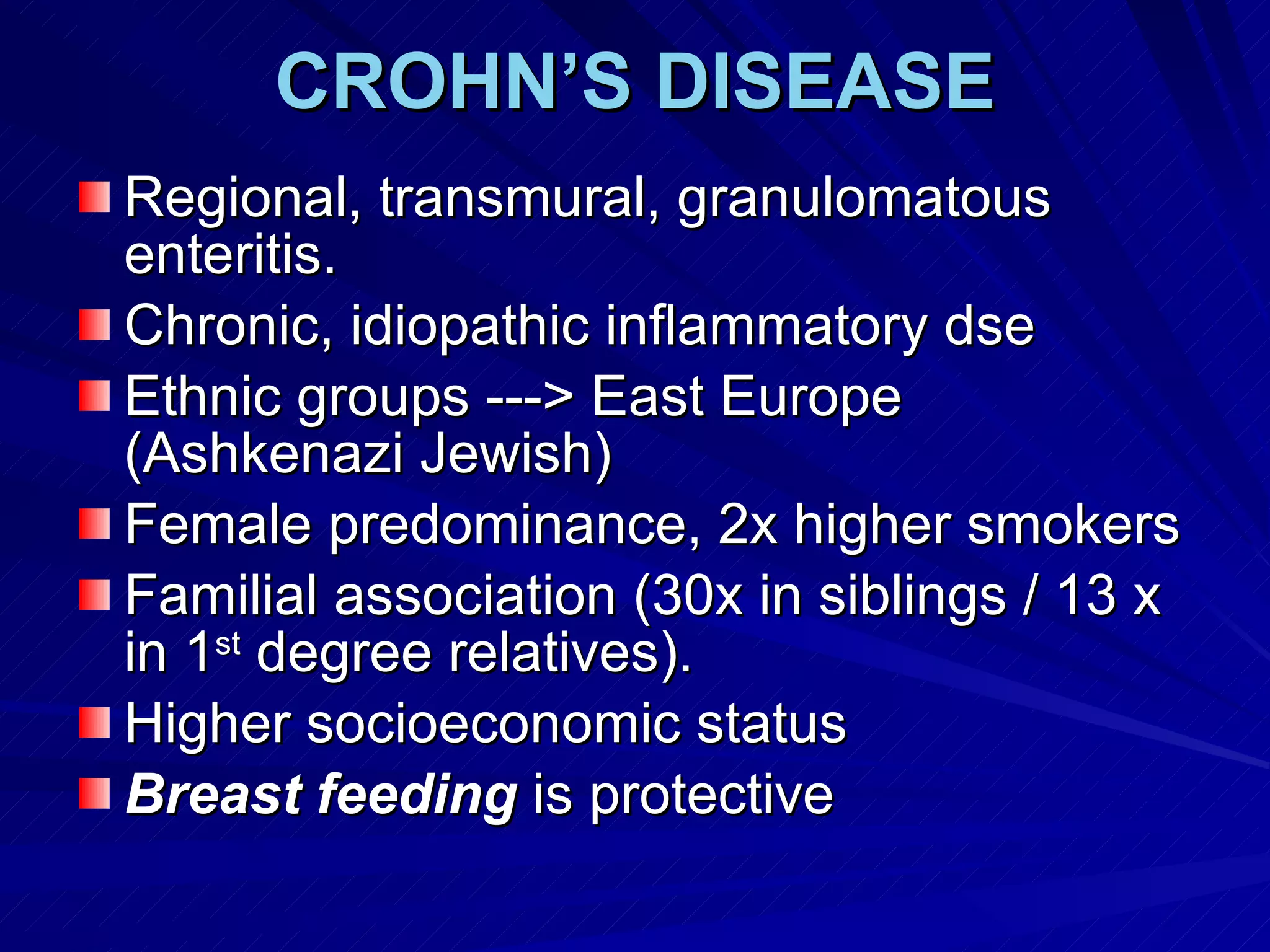 CROHN’S DISEASE Regional, transmural, granulomatous enteritis.  Chronic, idiopathic inflammatory dse Ethnic groups ---> East Europe (Ashkenazi Jewish)  Female predominance, 2x higher smokers Familial association (30x in siblings / 13 x in 1 st  degree relatives). Higher socioeconomic status Breast feeding  is protective 