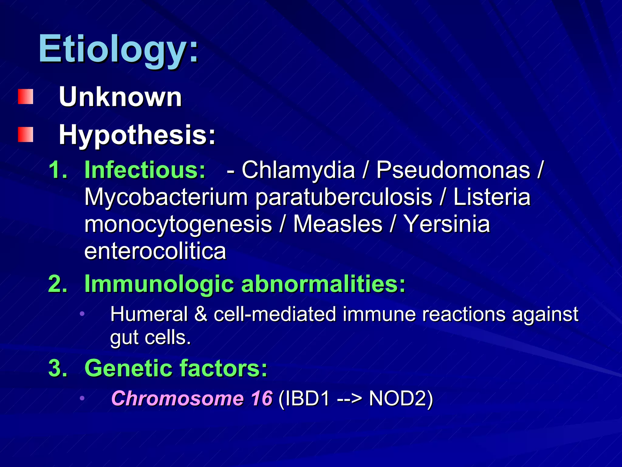 Etiology: Unknown Hypothesis: Infectious:   - Chlamydia / Pseudomonas / Mycobacterium paratuberculosis / Listeria monocytogenesis / Measles / Yersinia enterocolitica Immunologic abnormalities: Humeral & cell-mediated immune reactions against gut cells. Genetic factors: Chromosome 16  (IBD1 --> NOD2) 