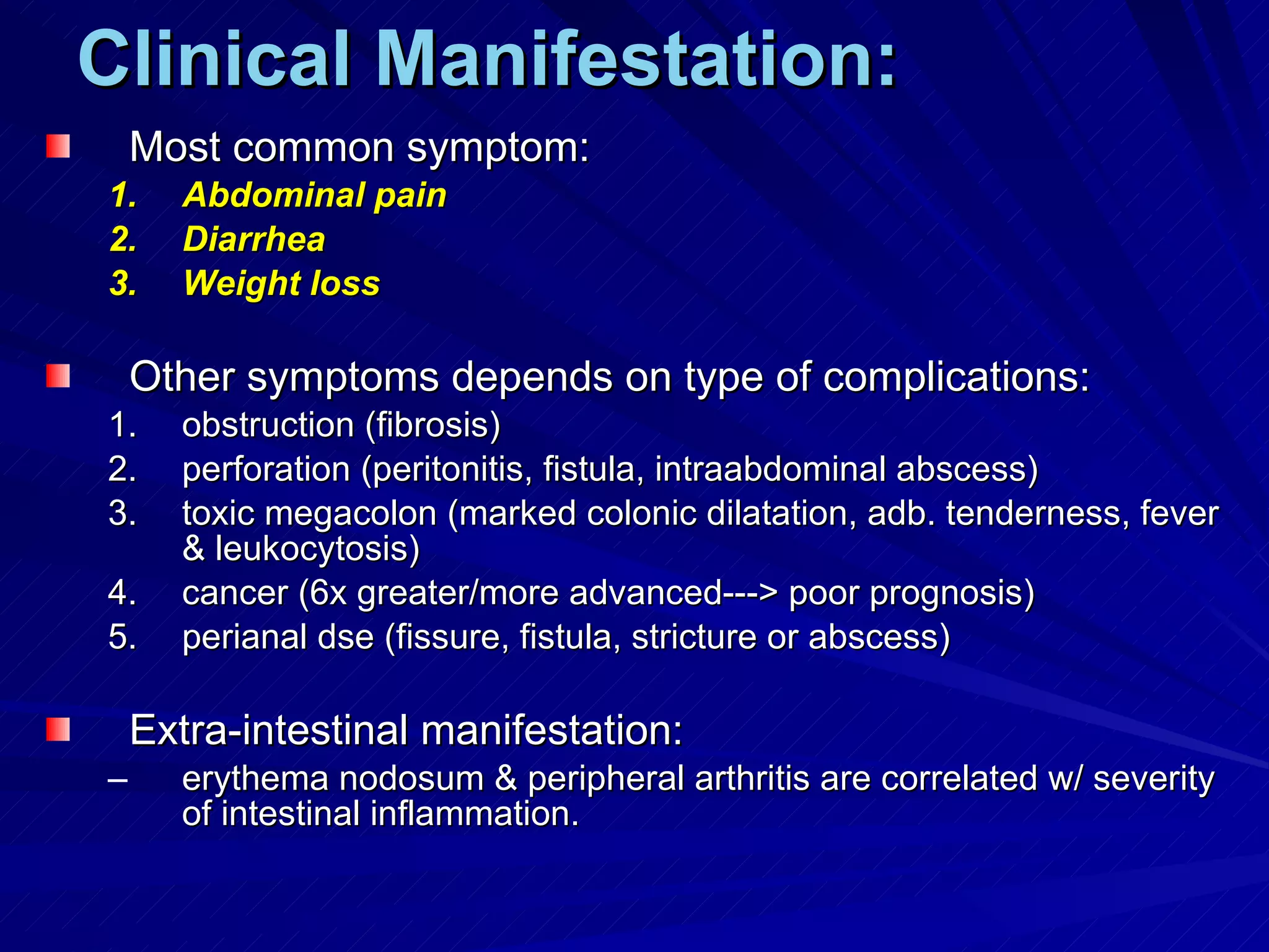 Clinical Manifestation: Most common symptom: Abdominal pain Diarrhea Weight loss Other symptoms depends on type of complications: obstruction (fibrosis) perforation (peritonitis, fistula, intraabdominal abscess) toxic megacolon (marked colonic dilatation, adb. tenderness, fever & leukocytosis) cancer (6x greater/more advanced---> poor prognosis) perianal dse (fissure, fistula, stricture or abscess) Extra-intestinal manifestation: erythema nodosum & peripheral arthritis are correlated w/ severity of intestinal inflammation. 
