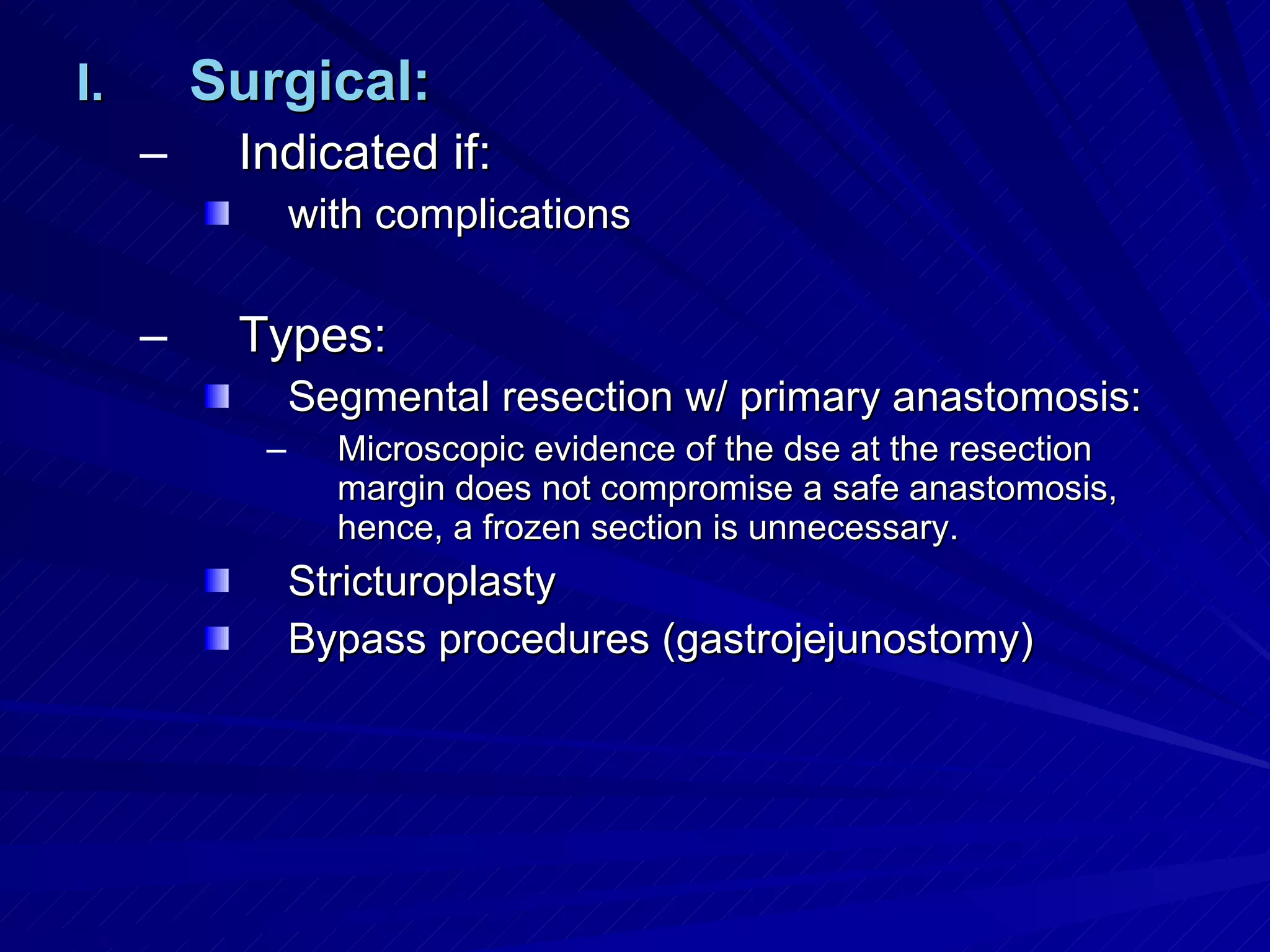 Surgical: Indicated if:  with complications Types: Segmental resection w/ primary anastomosis: Microscopic evidence of the dse at the resection margin does not compromise a safe anastomosis, hence, a frozen section is unnecessary. Stricturoplasty Bypass procedures (gastrojejunostomy) 