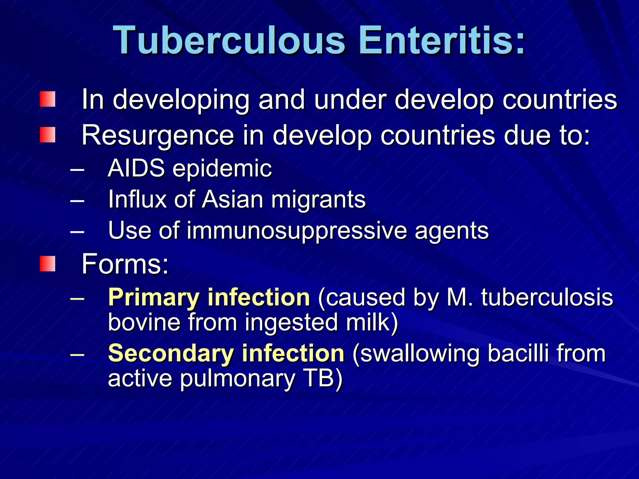 Tuberculous Enteritis: In developing and under develop countries Resurgence in develop countries due to: AIDS epidemic Influx of Asian migrants Use of immunosuppressive agents Forms: Primary infection  (caused by M. tuberculosis bovine from ingested milk) Secondary infection  (swallowing bacilli from active pulmonary TB) 