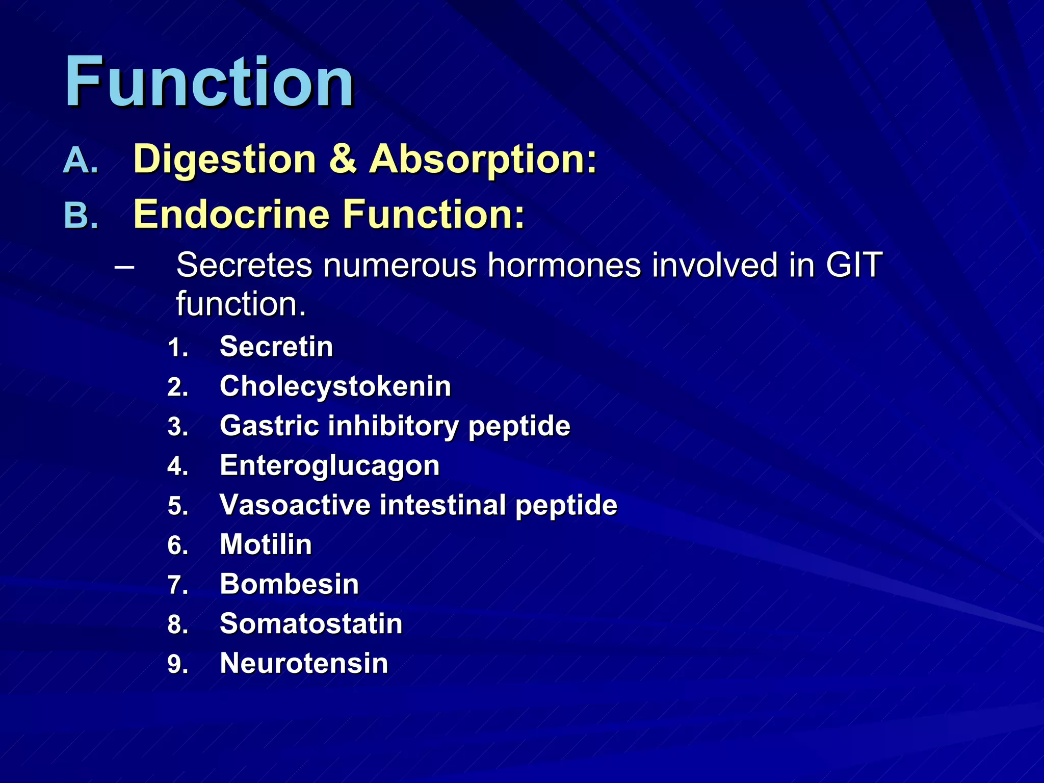 Function Digestion & Absorption: Endocrine Function: Secretes numerous hormones involved in GIT function. Secretin Cholecystokenin Gastric inhibitory peptide Enteroglucagon Vasoactive intestinal peptide Motilin Bombesin Somatostatin Neurotensin 