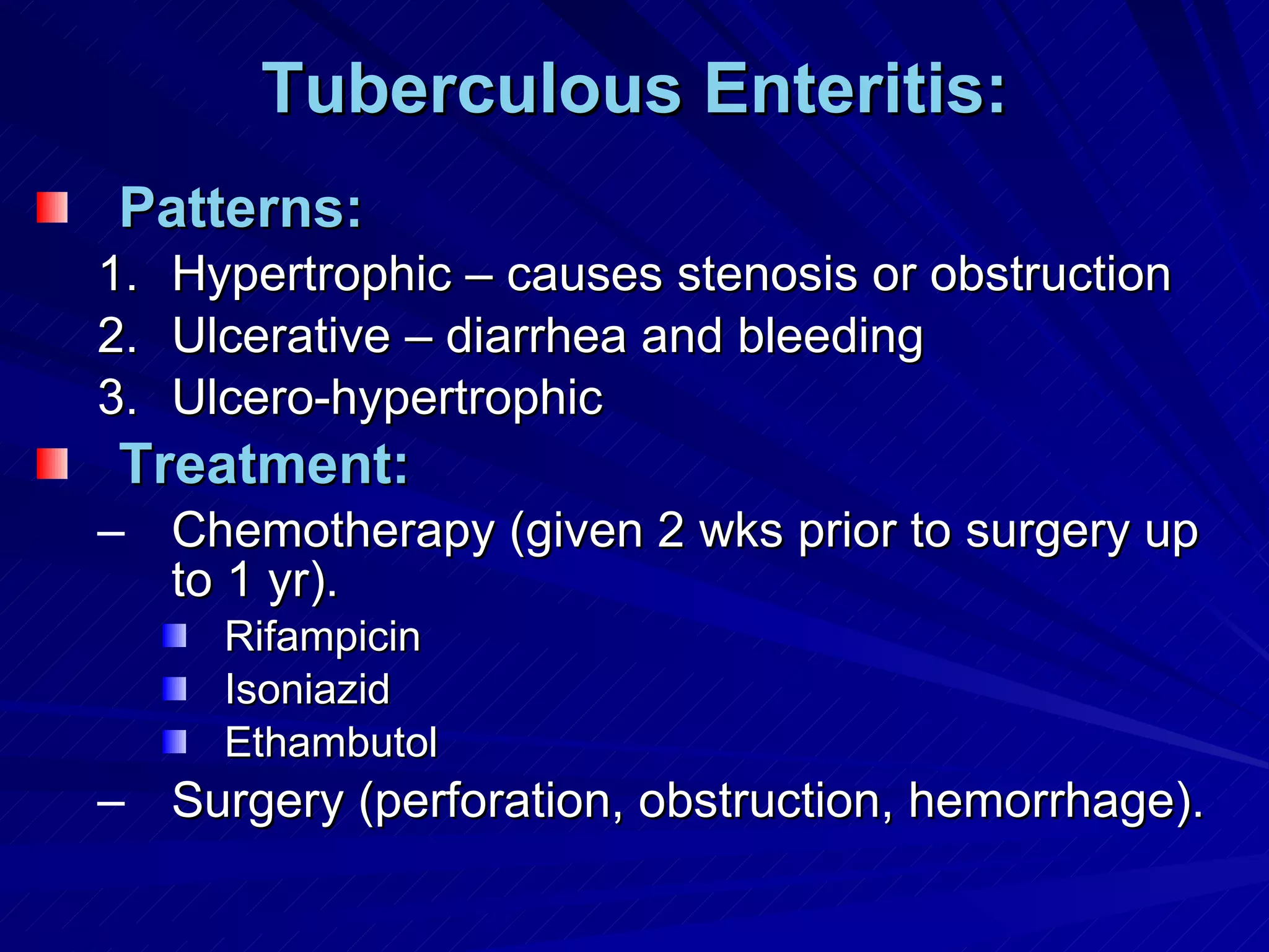 Tuberculous Enteritis: Patterns: Hypertrophic – causes stenosis or obstruction Ulcerative – diarrhea and bleeding Ulcero-hypertrophic Treatment: Chemotherapy (given 2 wks prior to surgery up to 1 yr). Rifampicin Isoniazid Ethambutol Surgery (perforation, obstruction, hemorrhage). 