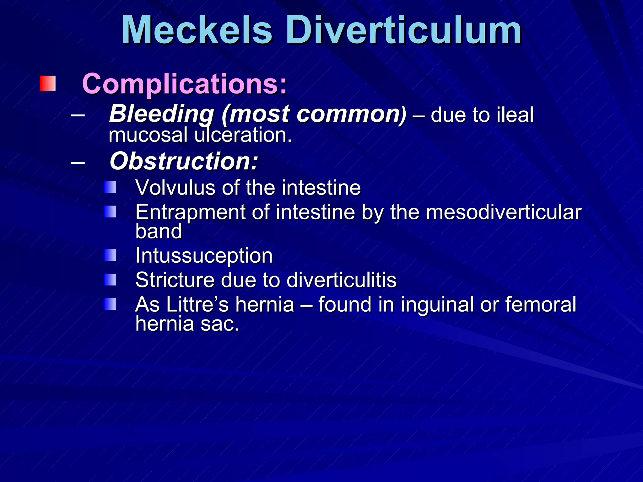 Meckels Diverticulum Complications: Bleeding (most common )  – due to ileal mucosal ulceration. Obstruction: Volvulus of the intestine Entrapment of intestine by the mesodiverticular band Intussuception Stricture due to diverticulitis As Littre’s hernia – found in inguinal or femoral hernia sac. 