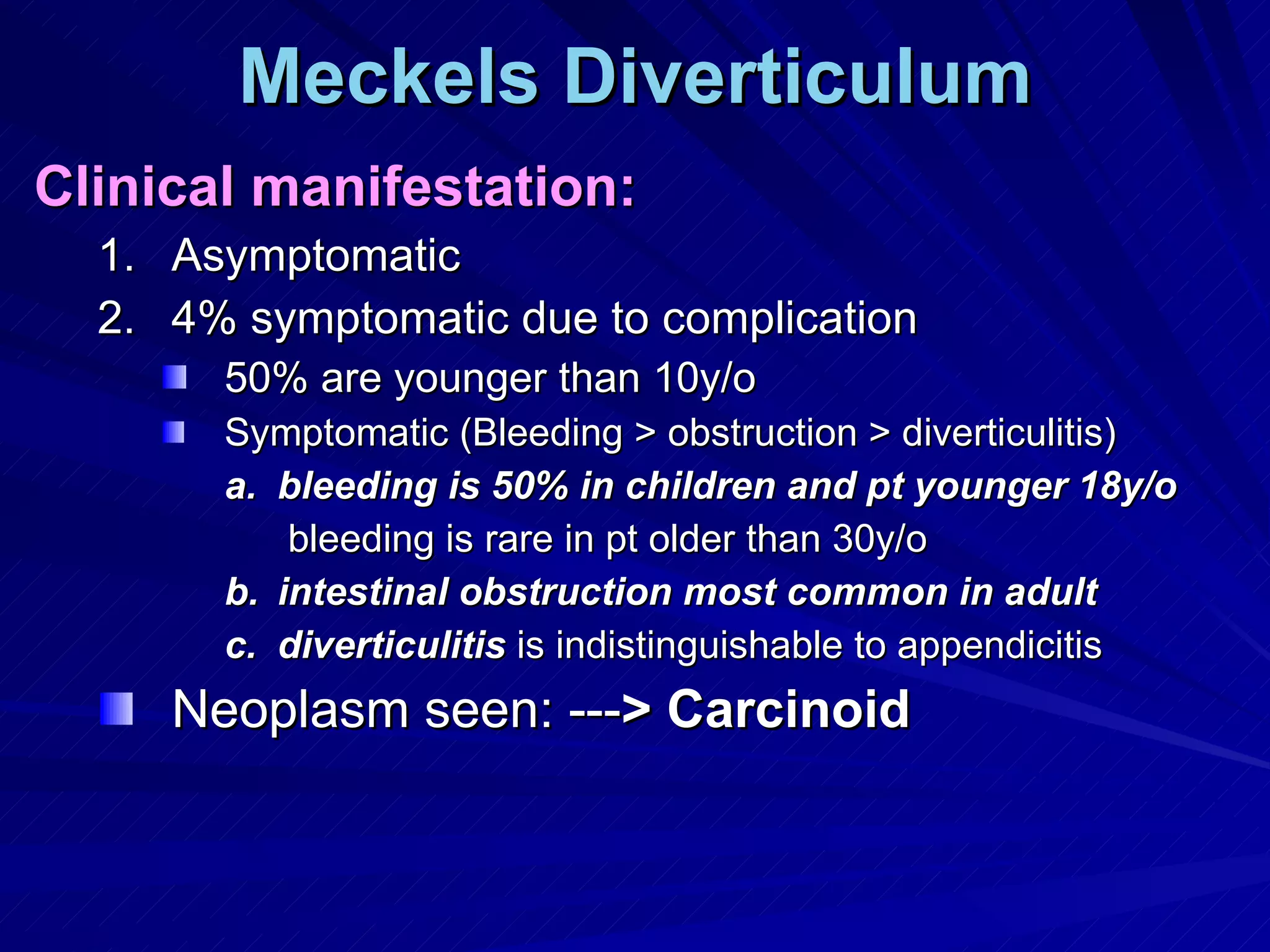 Meckels Diverticulum Clinical manifestation: Asymptomatic 4% symptomatic due to complication 50% are younger than 10y/o Symptomatic (Bleeding > obstruction > diverticulitis) bleeding is 50% in children and pt younger 18y/o bleeding is rare in pt older than 30y/o intestinal obstruction most common in adult diverticulitis  is indistinguishable to appendicitis Neoplasm seen: --- > Carcinoid 