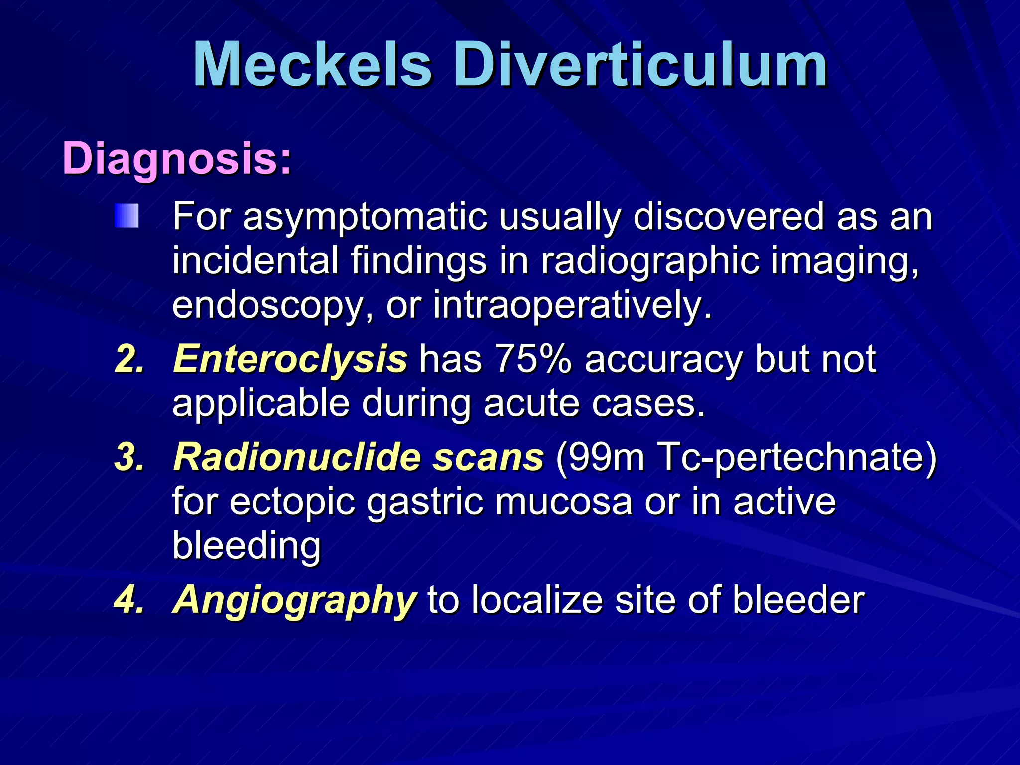 Meckels Diverticulum Diagnosis: For asymptomatic usually discovered as an incidental findings in radiographic imaging, endoscopy, or intraoperatively. Enteroclysis  has 75% accuracy but not applicable during acute cases. Radionuclide scans  (99m Tc-pertechnate) for ectopic gastric mucosa or in active bleeding Angiography  to localize site of bleeder 