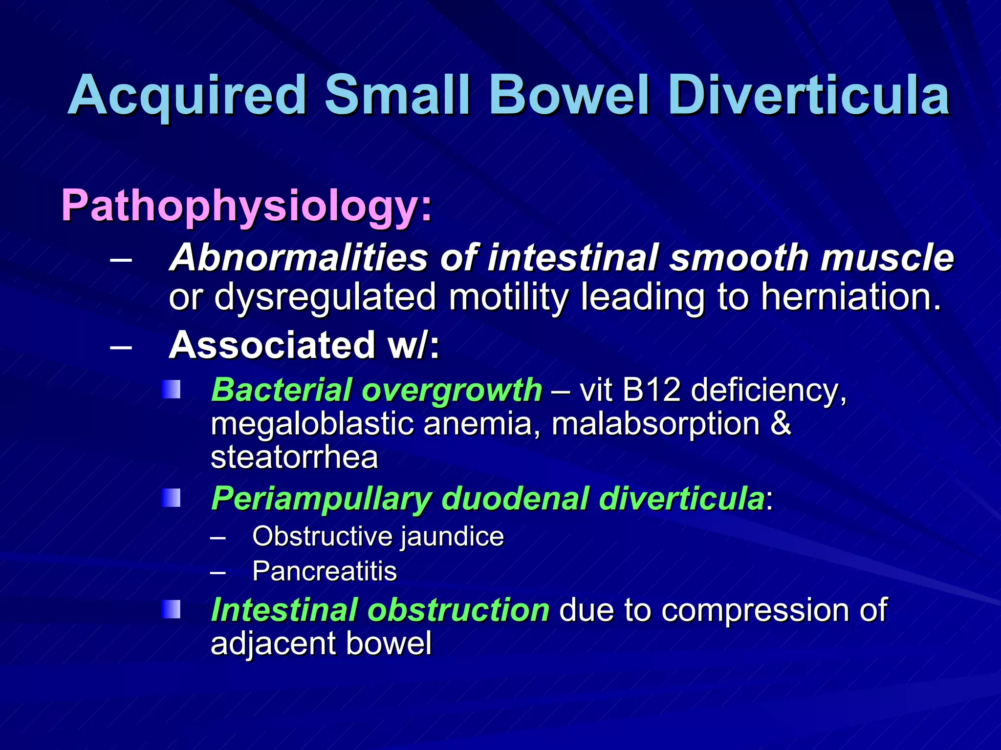 Acquired Small Bowel Diverticula Pathophysiology: Abnormalities of intestinal smooth muscle  or dysregulated motility leading to herniation. Associated w/: Bacterial overgrowth  – vit B12 deficiency, megaloblastic anemia, malabsorption & steatorrhea Periampullary duodenal diverticula : Obstructive jaundice Pancreatitis Intestinal obstruction  due to compression of adjacent bowel 