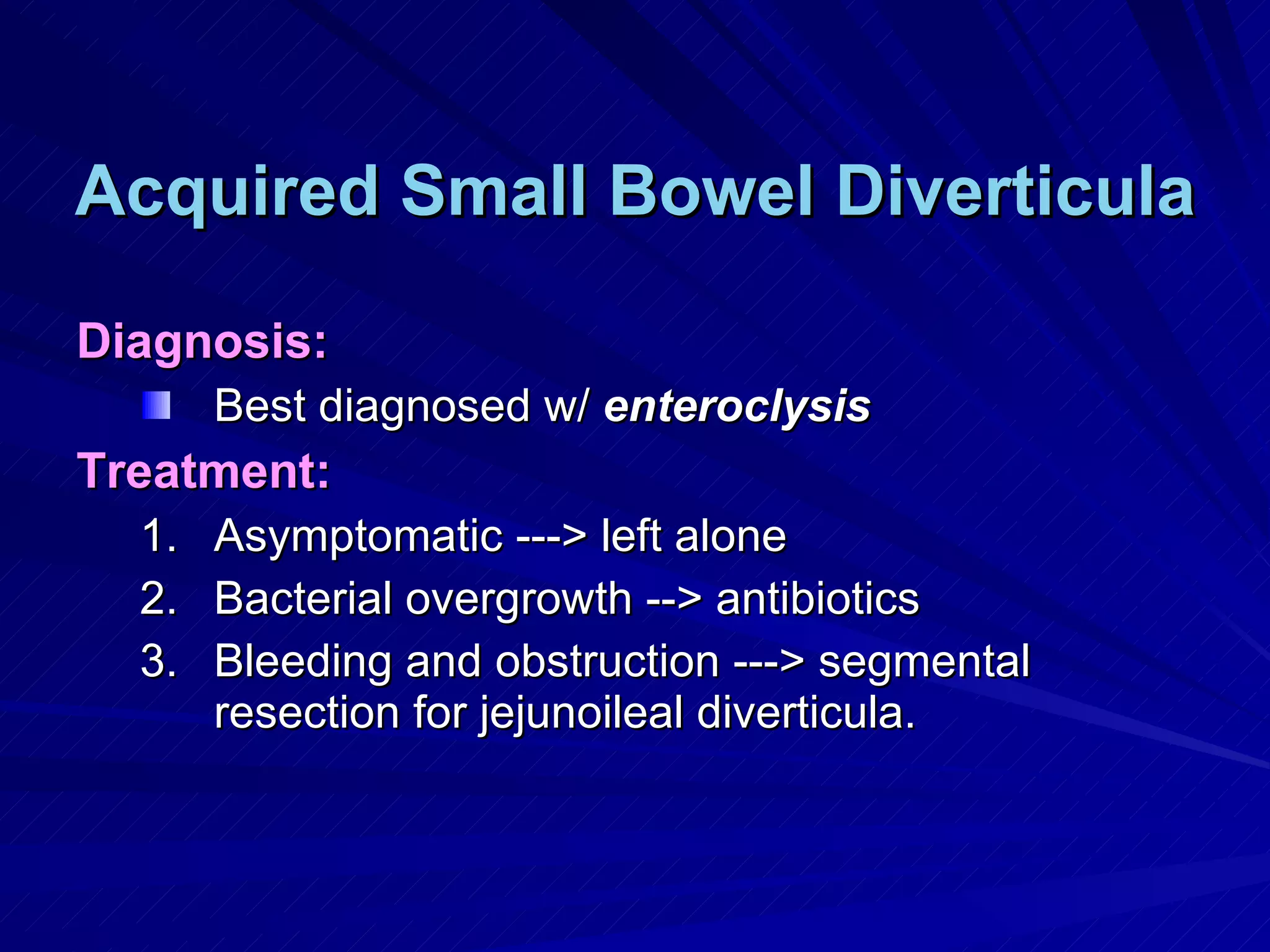 Acquired Small Bowel Diverticula Diagnosis: Best diagnosed w/  enteroclysis Treatment: Asymptomatic ---> left alone Bacterial overgrowth --> antibiotics Bleeding and obstruction ---> segmental resection for jejunoileal diverticula. 