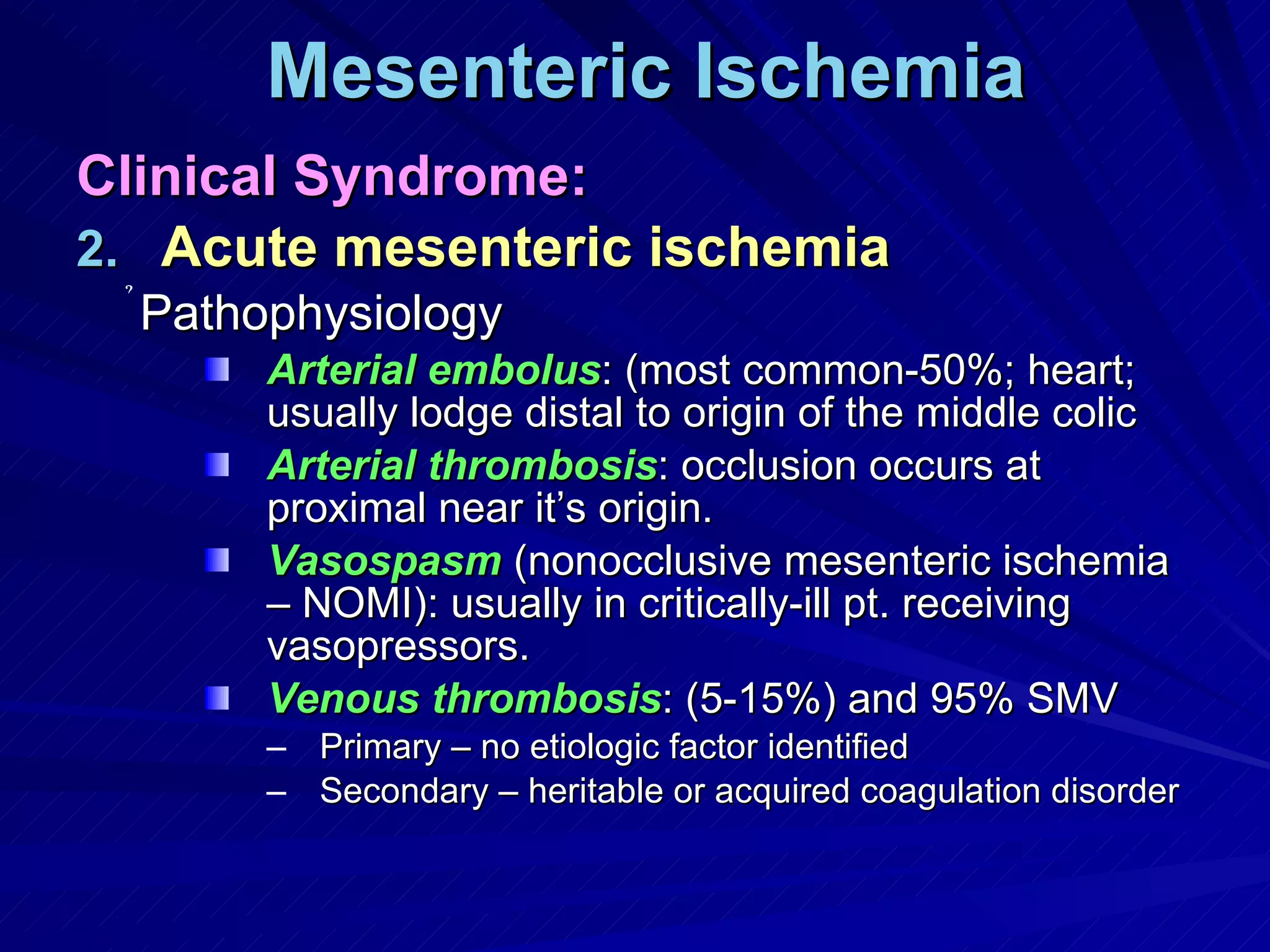 Mesenteric Ischemia Clinical Syndrome: Acute mesenteric ischemia Pathophysiology Arterial embolus : (most common-50%; heart; usually lodge distal to origin of the middle colic Arterial thrombosis : occlusion occurs at proximal near it’s origin. Vasospasm  (nonocclusive mesenteric ischemia – NOMI): usually in critically-ill pt. receiving vasopressors. Venous thrombosis : (5-15%) and 95% SMV Primary – no etiologic factor identified Secondary – heritable or acquired coagulation disorder 