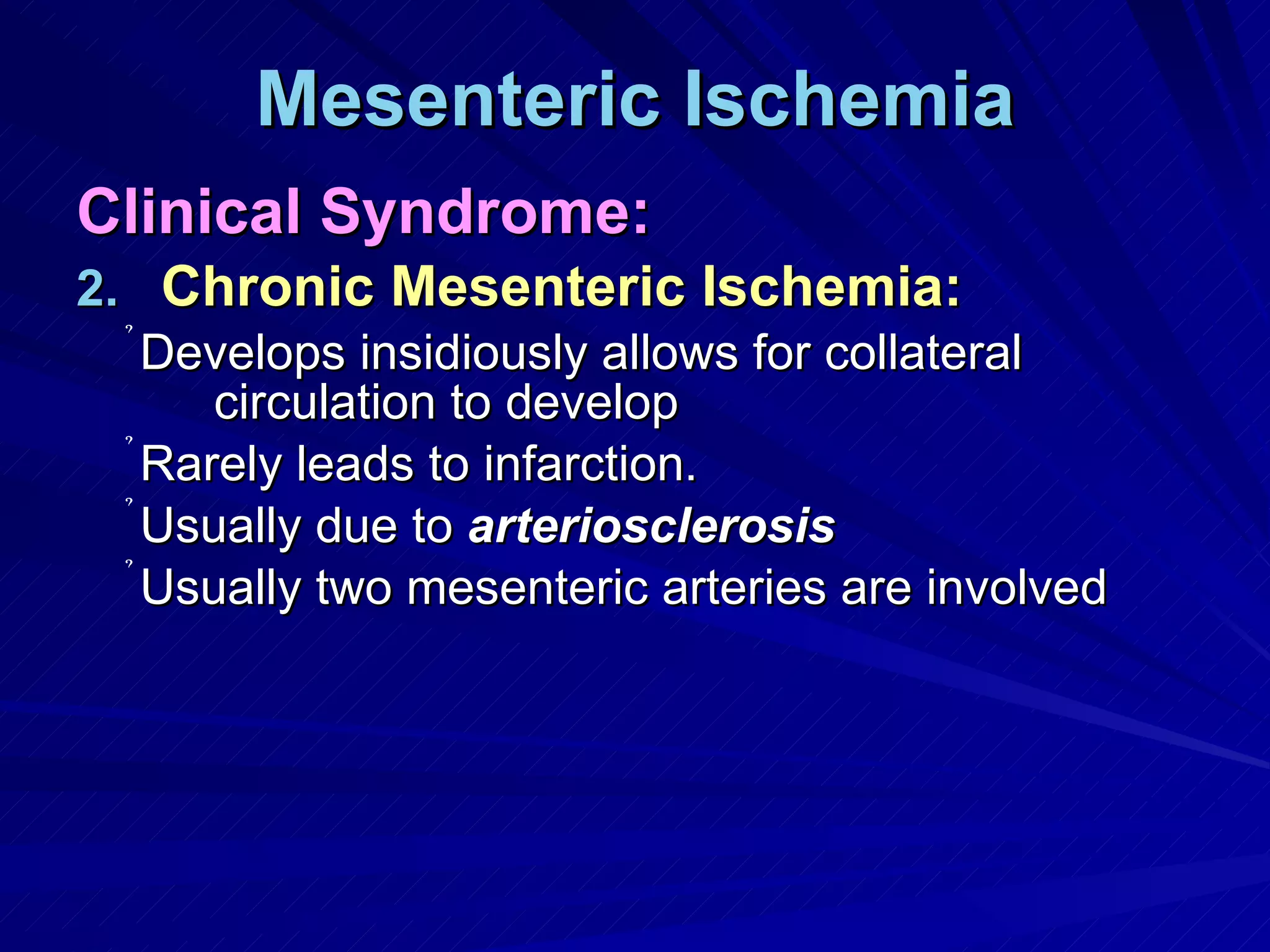 Mesenteric Ischemia Clinical Syndrome: Chronic Mesenteric Ischemia: Develops insidiously allows for collateral circulation to develop Rarely leads to infarction. Usually due to  arteriosclerosis Usually two mesenteric arteries are involved 