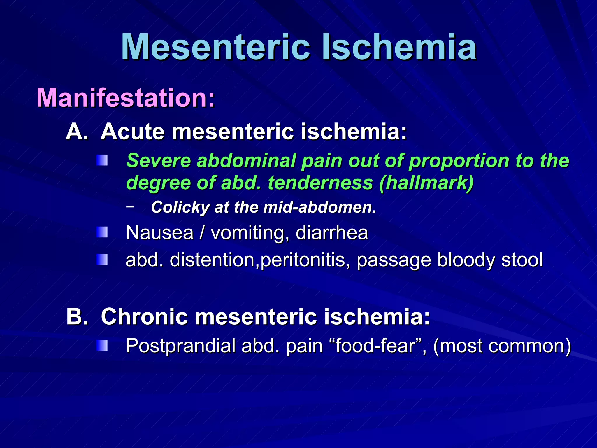 Mesenteric Ischemia Manifestation: Acute mesenteric ischemia: Severe abdominal pain out of proportion to the degree of abd. tenderness (hallmark) Colicky at the mid-abdomen. Nausea / vomiting, diarrhea  abd. distention,peritonitis, passage bloody stool Chronic mesenteric ischemia: Postprandial abd. pain “food-fear”, (most common)  