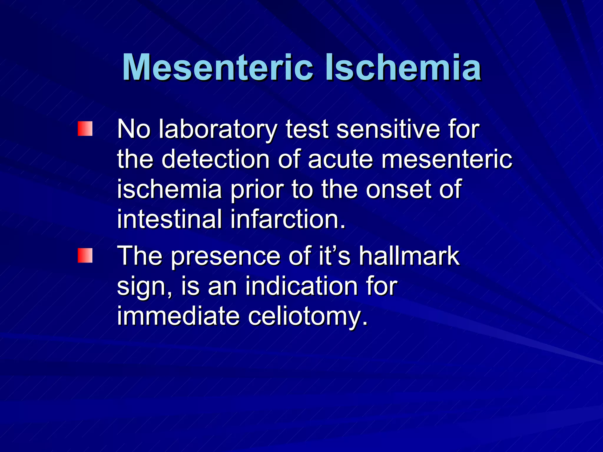 Mesenteric Ischemia No laboratory test sensitive for the detection of acute mesenteric ischemia prior to the onset of intestinal infarction. The presence of it’s hallmark sign, is an indication for immediate celiotomy. 