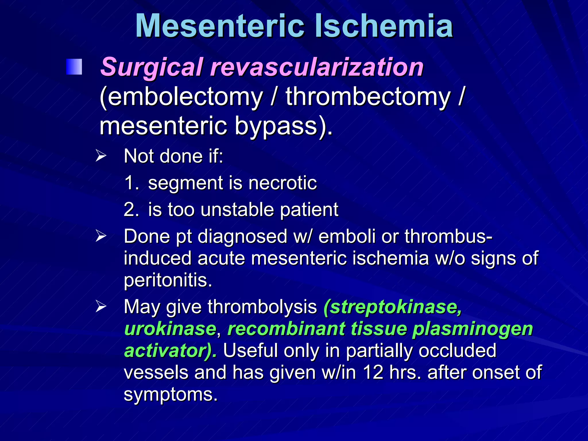Mesenteric Ischemia Surgical revascularization  (embolectomy / thrombectomy / mesenteric bypass). Not done if:  segment is necrotic is too unstable patient Done pt diagnosed w/ emboli or thrombus-induced acute mesenteric ischemia w/o signs of peritonitis. May give thrombolysis  (streptokinase, urokinase ,  recombinant tissue plasminogen activator).  Useful only in partially occluded vessels and has given w/in 12 hrs. after onset of symptoms. 