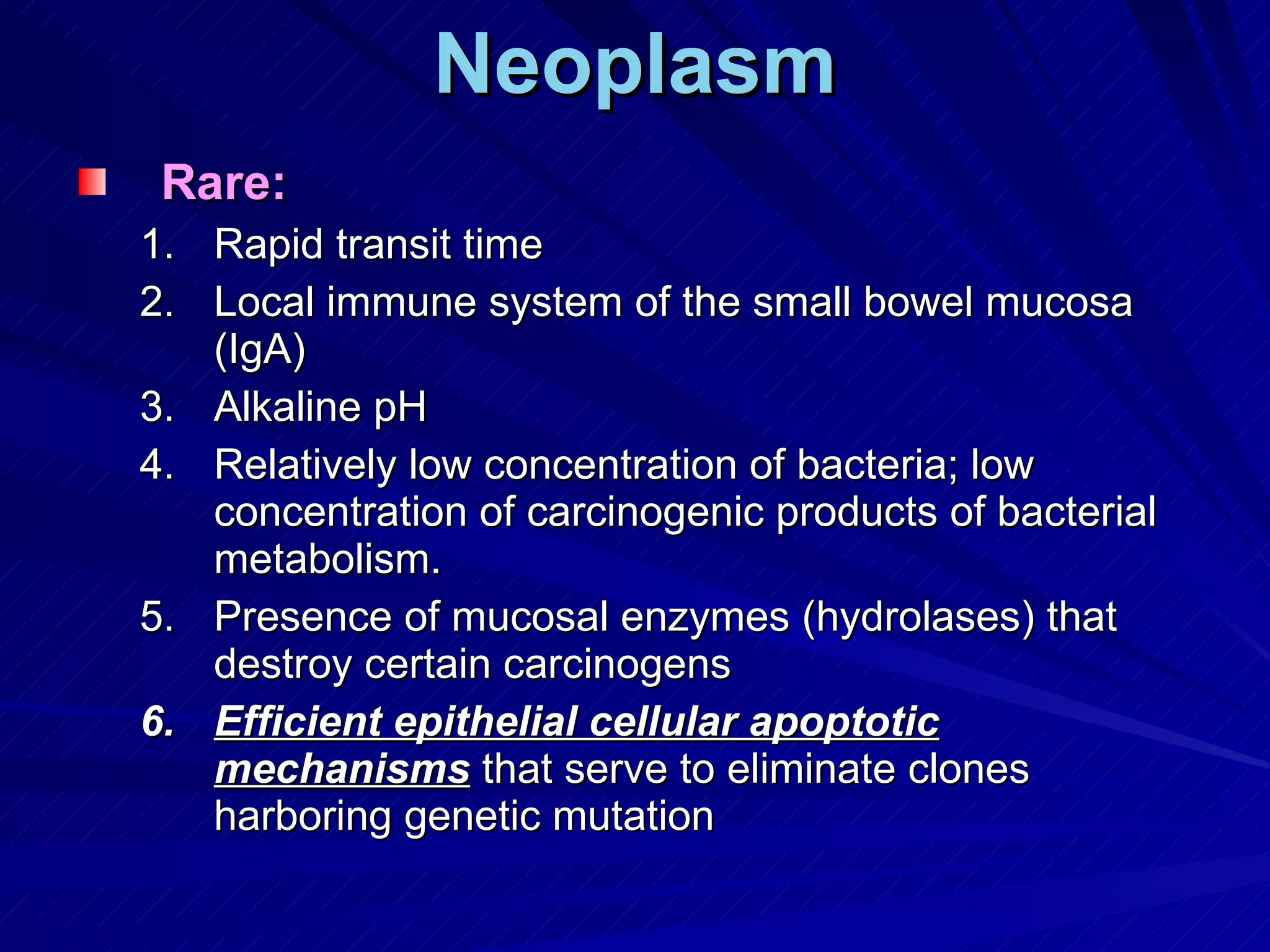 Neoplasm Rare: Rapid transit time Local immune system of the small bowel mucosa (IgA) Alkaline pH Relatively low concentration of bacteria; low concentration of carcinogenic products of bacterial metabolism. Presence of mucosal enzymes (hydrolases) that destroy certain carcinogens Efficient epithelial cellular apoptotic mechanisms  that serve to eliminate clones harboring genetic mutation 