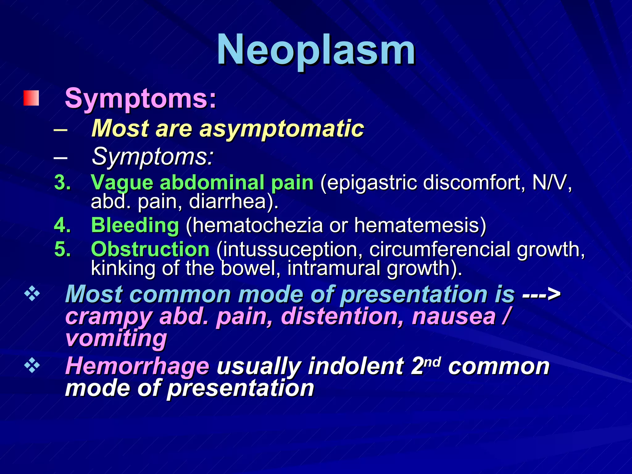 Neoplasm Symptoms: Most are asymptomatic   Symptoms: Vague abdominal pain  (epigastric discomfort, N/V, abd. pain, diarrhea). Bleeding  (hematochezia or hematemesis) Obstruction  (intussuception, circumferencial growth, kinking of the bowel, intramural growth). Most common mode of presentation is  --->  crampy abd. pain, distention, nausea / vomiting Hemorrhage  usually indolent 2 nd  common mode of presentation 