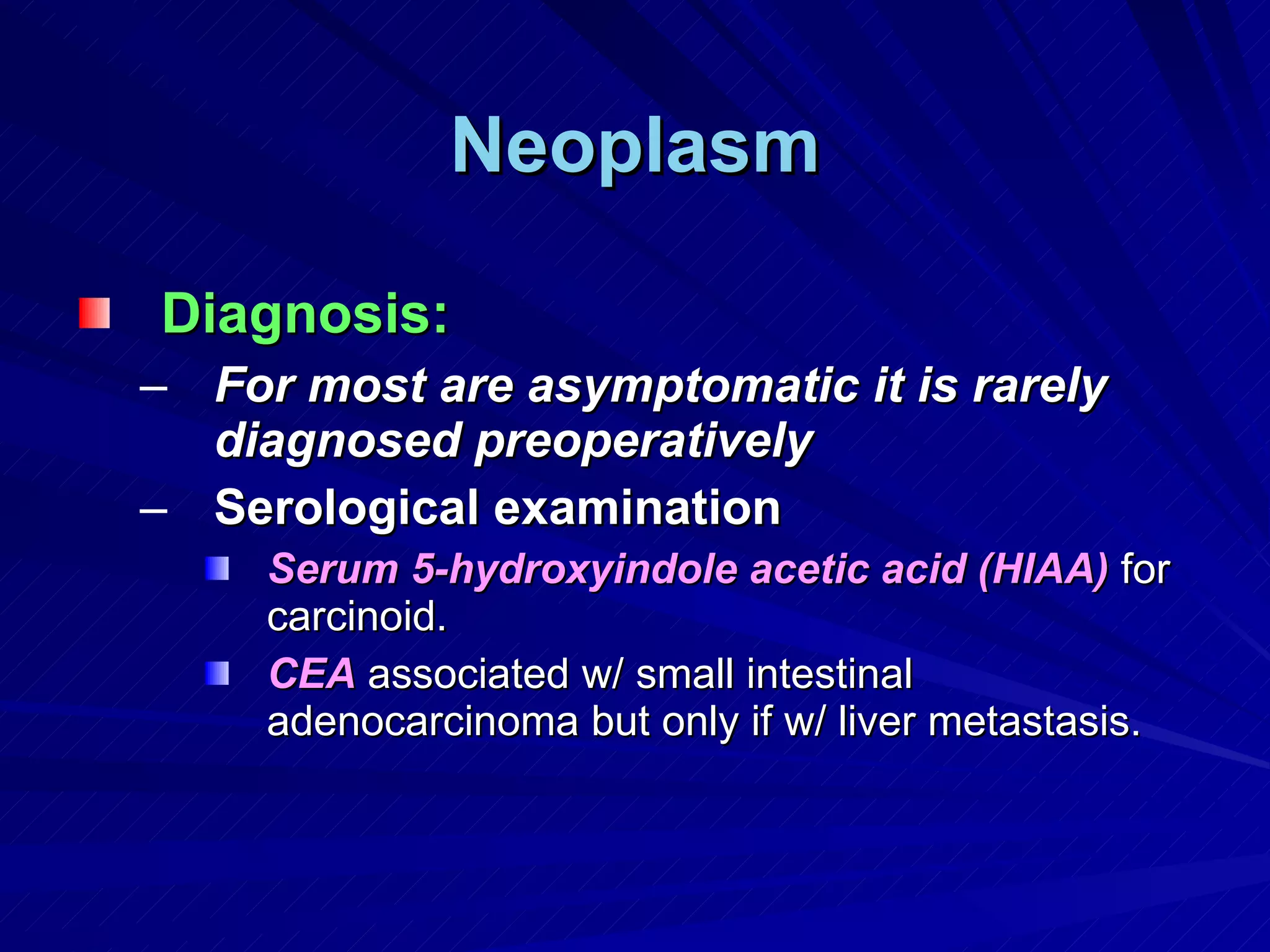 Neoplasm Diagnosis: For most are asymptomatic it is rarely diagnosed preoperatively Serological examination Serum 5-hydroxyindole acetic acid (HIAA)  for carcinoid. CEA  associated w/ small intestinal adenocarcinoma but only if w/ liver metastasis. 