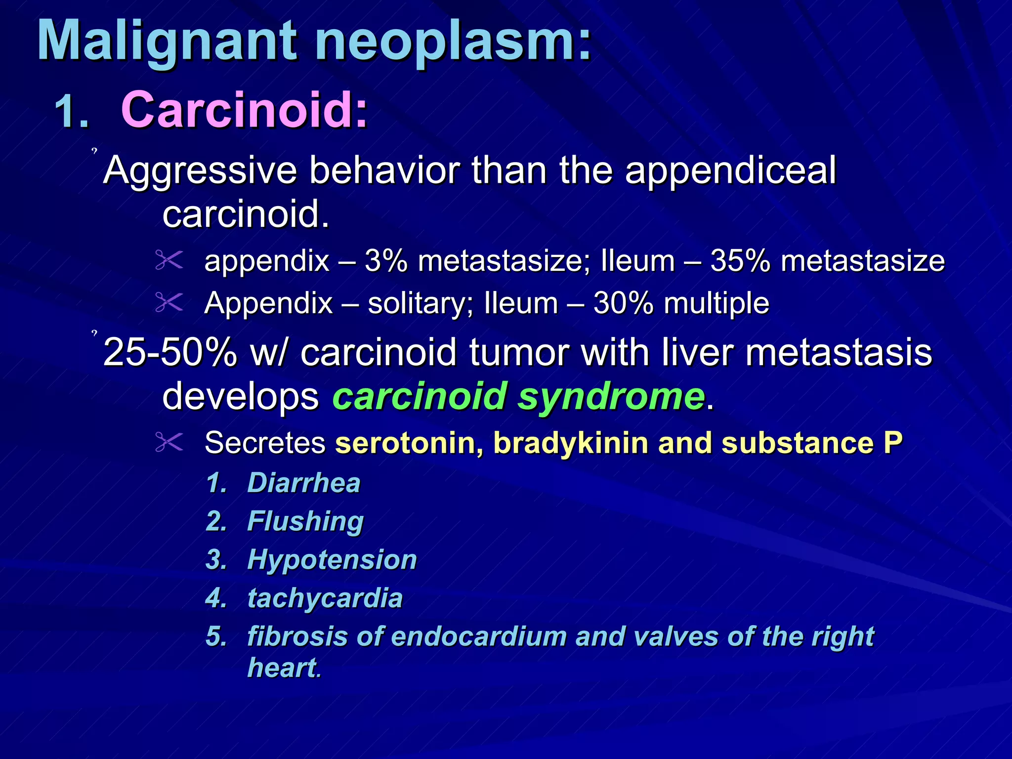 Malignant neoplasm: Carcinoid: Aggressive behavior than the appendiceal carcinoid.  appendix – 3% metastasize; Ileum – 35% metastasize Appendix – solitary; Ileum – 30% multiple 25-50% w/ carcinoid tumor with liver metastasis develops  carcinoid syndrome . Secretes  serotonin, bradykinin and substance P Diarrhea Flushing Hypotension tachycardia  fibrosis of endocardium and valves of the right heart . 