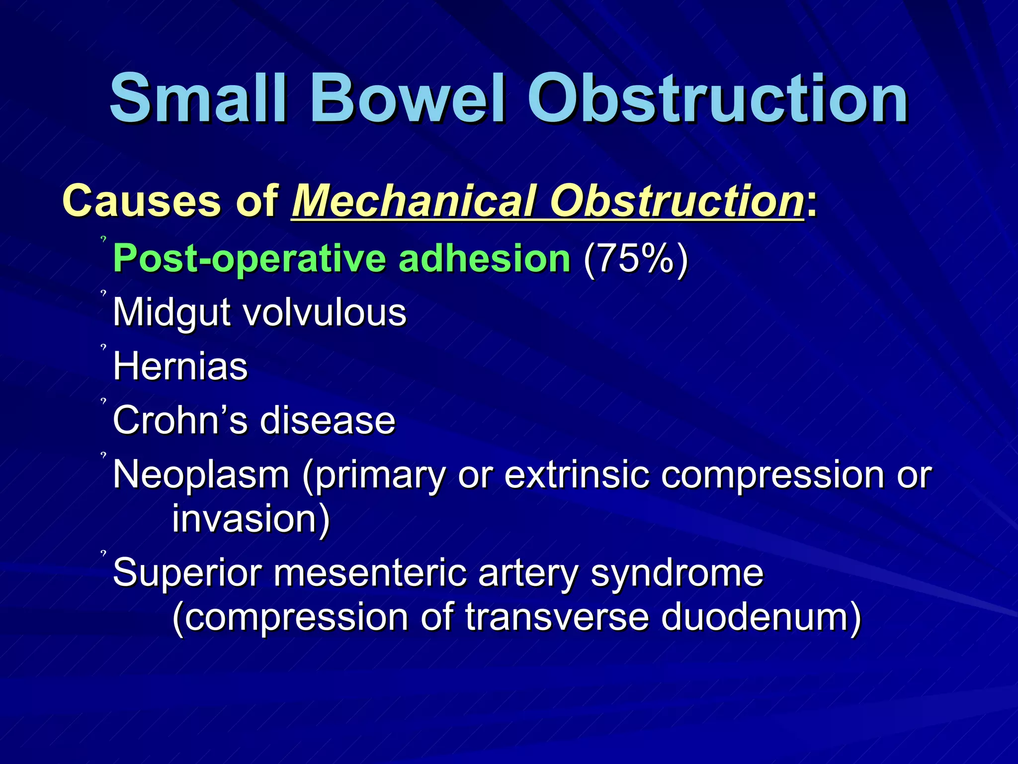 Small Bowel Obstruction Causes of  Mechanical Obstruction : Post-operative adhesion  (75%) Midgut volvulous Hernias Crohn’s disease Neoplasm (primary or extrinsic compression or invasion) Superior mesenteric artery syndrome (compression of transverse duodenum) 