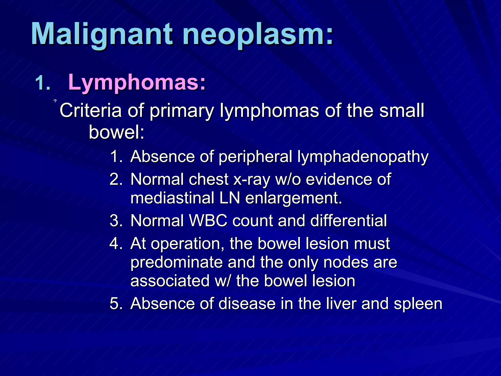 Malignant neoplasm: Lymphomas: Criteria of primary lymphomas of the small bowel: Absence of peripheral lymphadenopathy Normal chest x-ray w/o evidence of mediastinal LN enlargement. Normal WBC count and differential At operation, the bowel lesion must predominate and the only nodes are associated w/ the bowel lesion Absence of disease in the liver and spleen 