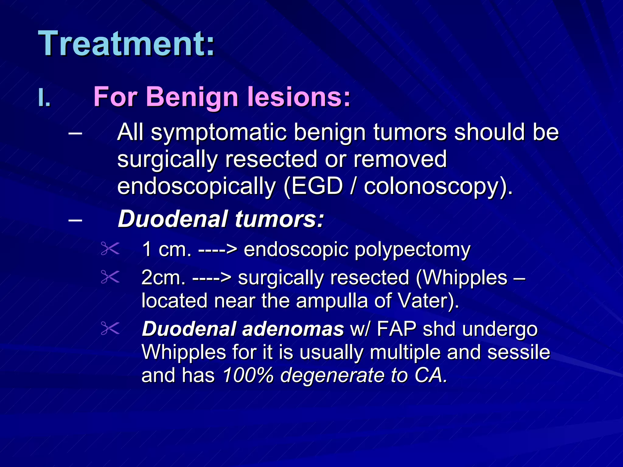Treatment: For Benign lesions: All symptomatic benign tumors should be surgically resected or removed endoscopically (EGD / colonoscopy). Duodenal tumors: 1 cm. ----> endoscopic polypectomy 2cm. ----> surgically resected (Whipples – located near the ampulla of Vater). Duodenal adenomas  w/ FAP shd undergo Whipples for it is usually multiple and sessile and has  100% degenerate to CA. 