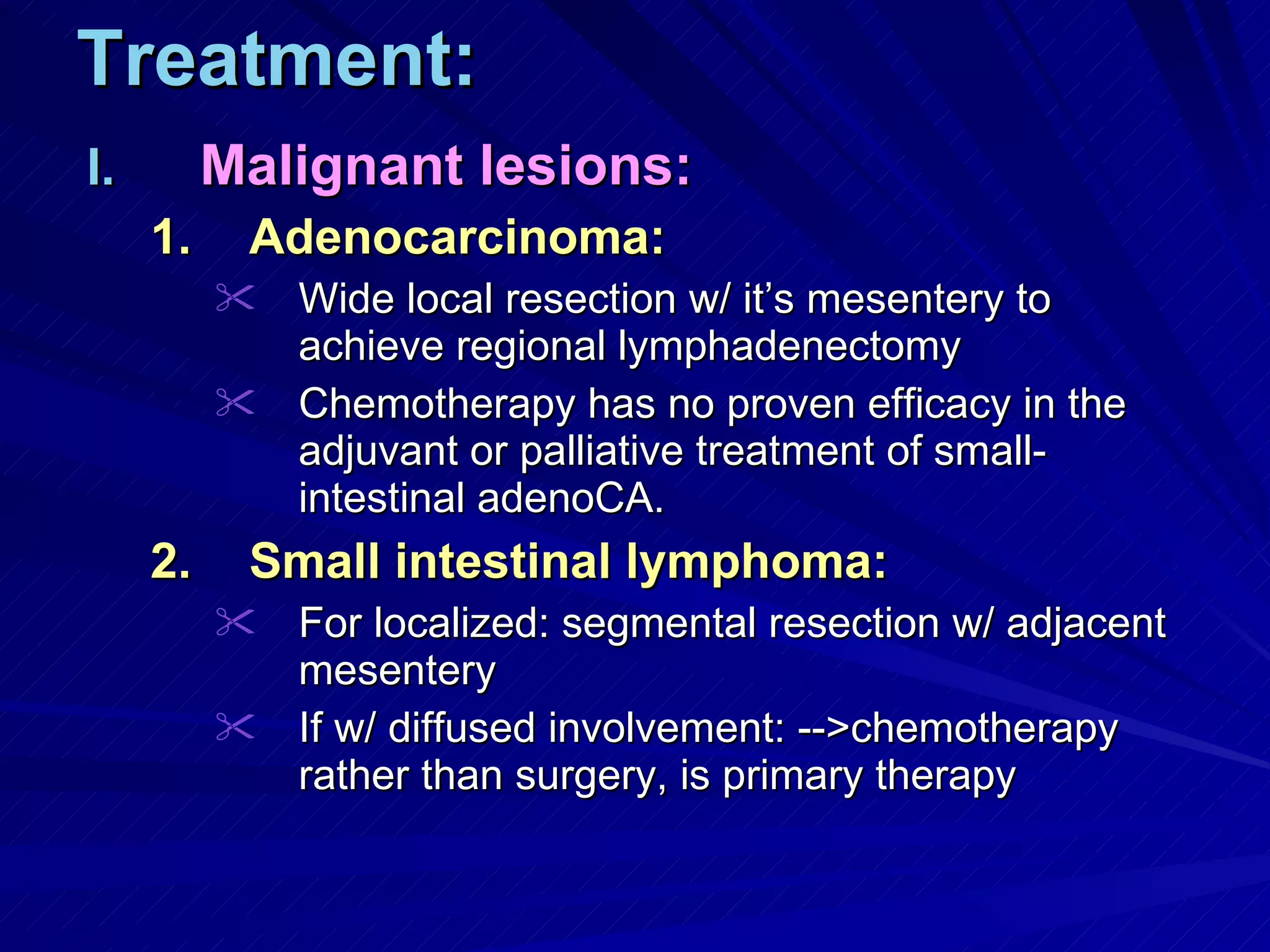 Treatment: Malignant lesions: Adenocarcinoma: Wide local resection w/ it’s mesentery to achieve regional lymphadenectomy Chemotherapy has no proven efficacy in the adjuvant or palliative treatment of small-intestinal adenoCA. Small intestinal lymphoma: For localized: segmental resection w/ adjacent mesentery If w/ diffused involvement: -->chemotherapy rather than surgery, is primary therapy 