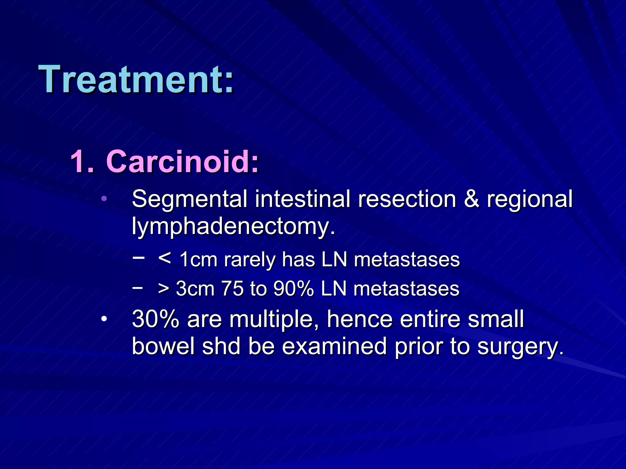 Treatment: Carcinoid: Segmental intestinal resection & regional lymphadenectomy. <  1cm rarely has LN metastases > 3cm 75 to 90% LN metastases 30% are multiple, hence entire small bowel shd be examined prior to surgery . 