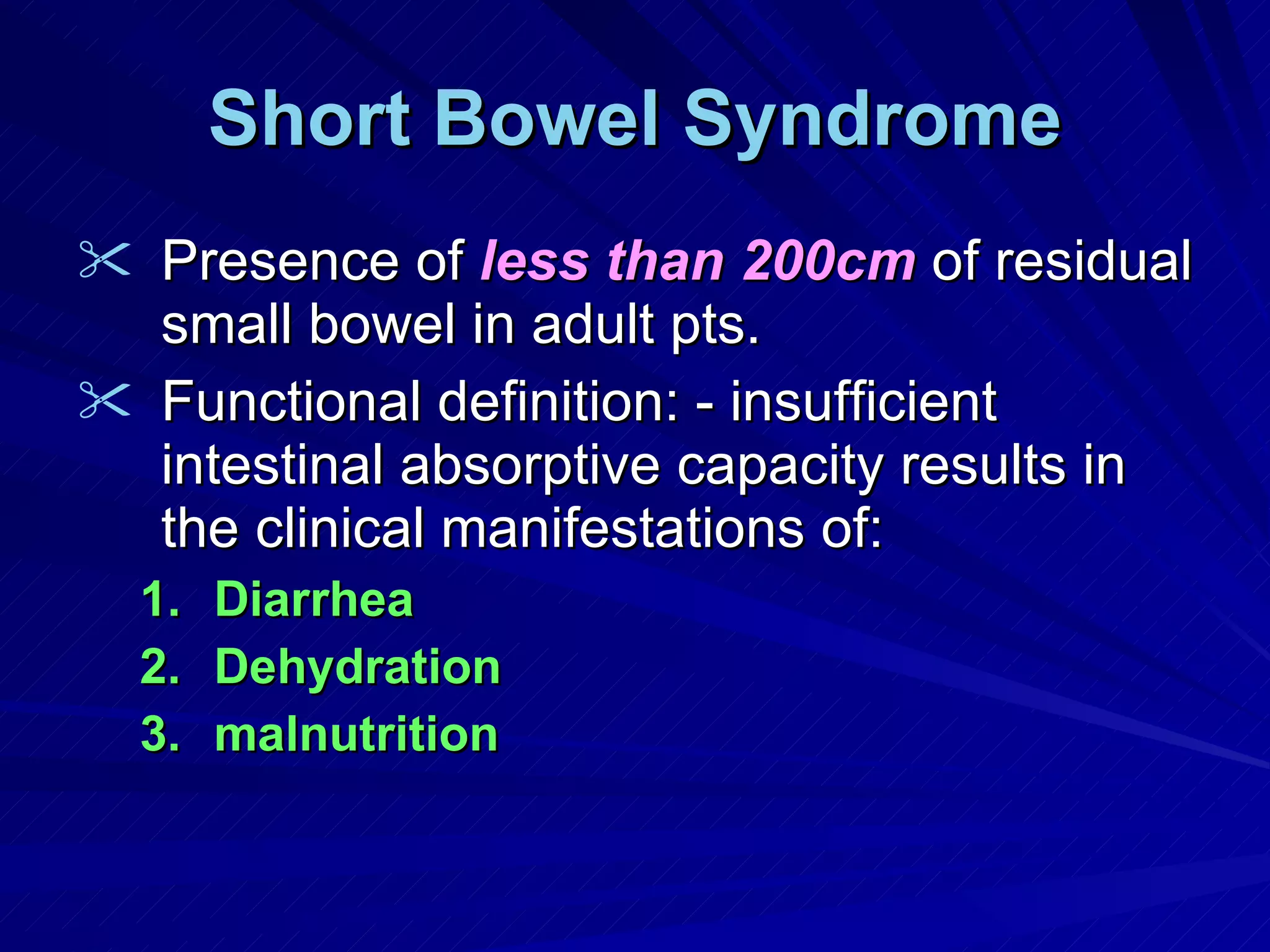Short Bowel Syndrome Presence of  less than 200cm  of residual small bowel in adult pts. Functional definition: - insufficient intestinal absorptive capacity results in the clinical manifestations of: Diarrhea Dehydration malnutrition 