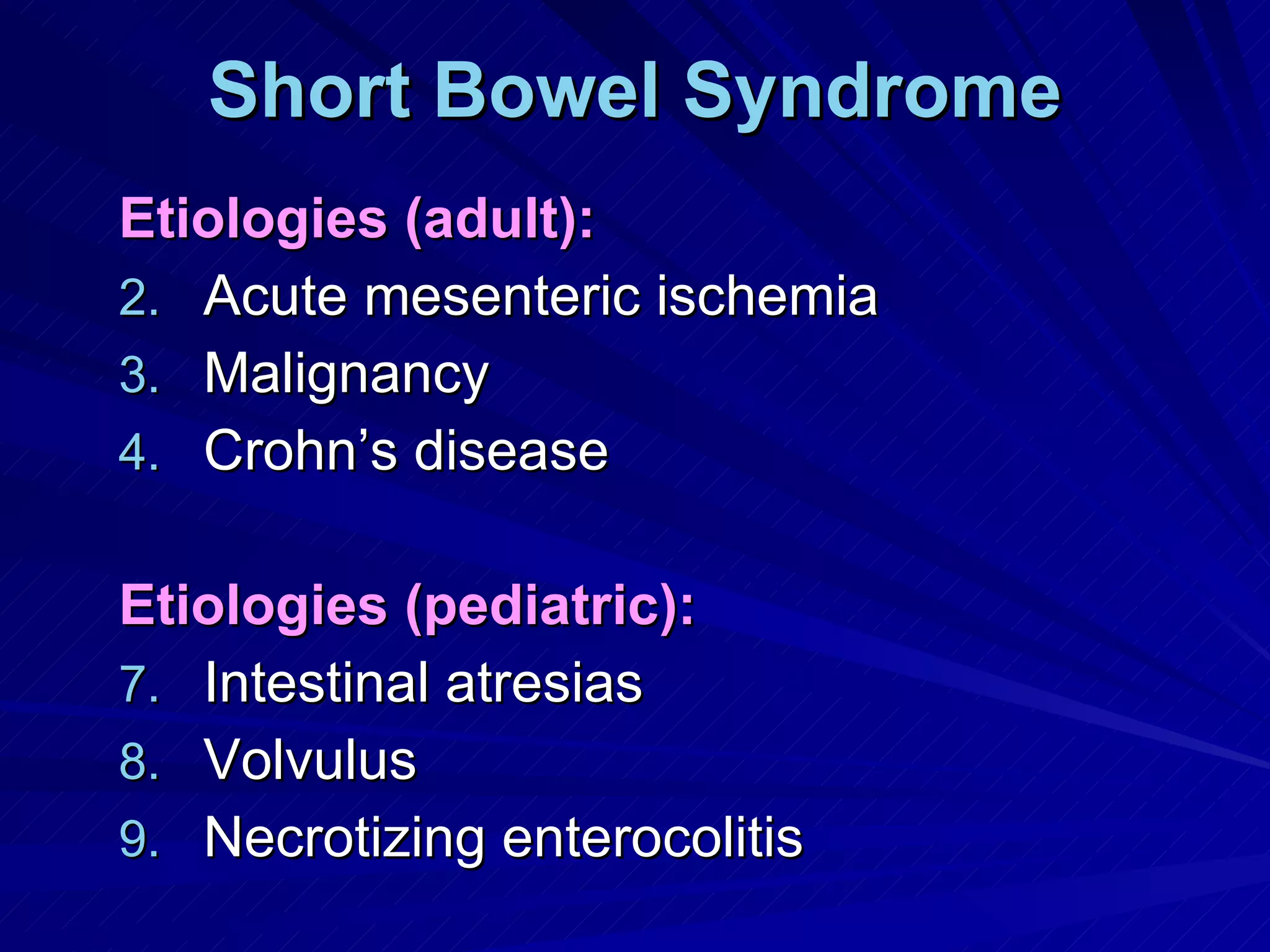 Short Bowel Syndrome Etiologies (adult): Acute mesenteric ischemia Malignancy Crohn’s disease Etiologies (pediatric): Intestinal atresias Volvulus Necrotizing enterocolitis 