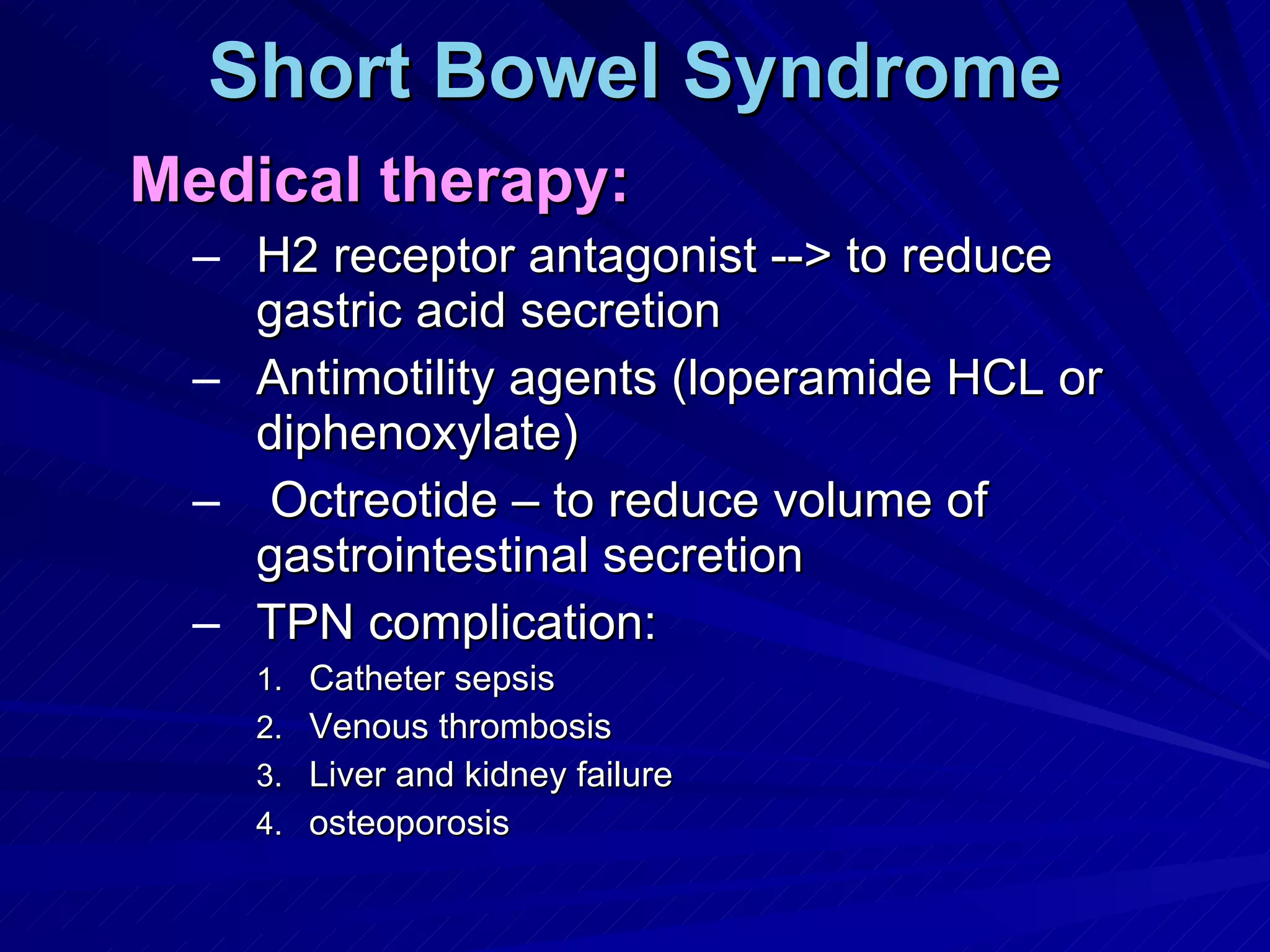 Short Bowel Syndrome Medical therapy: H2 receptor antagonist --> to reduce gastric acid secretion Antimotility agents (loperamide HCL or diphenoxylate)  Octreotide – to reduce volume of gastrointestinal secretion TPN complication: Catheter sepsis Venous thrombosis Liver and kidney failure osteoporosis 