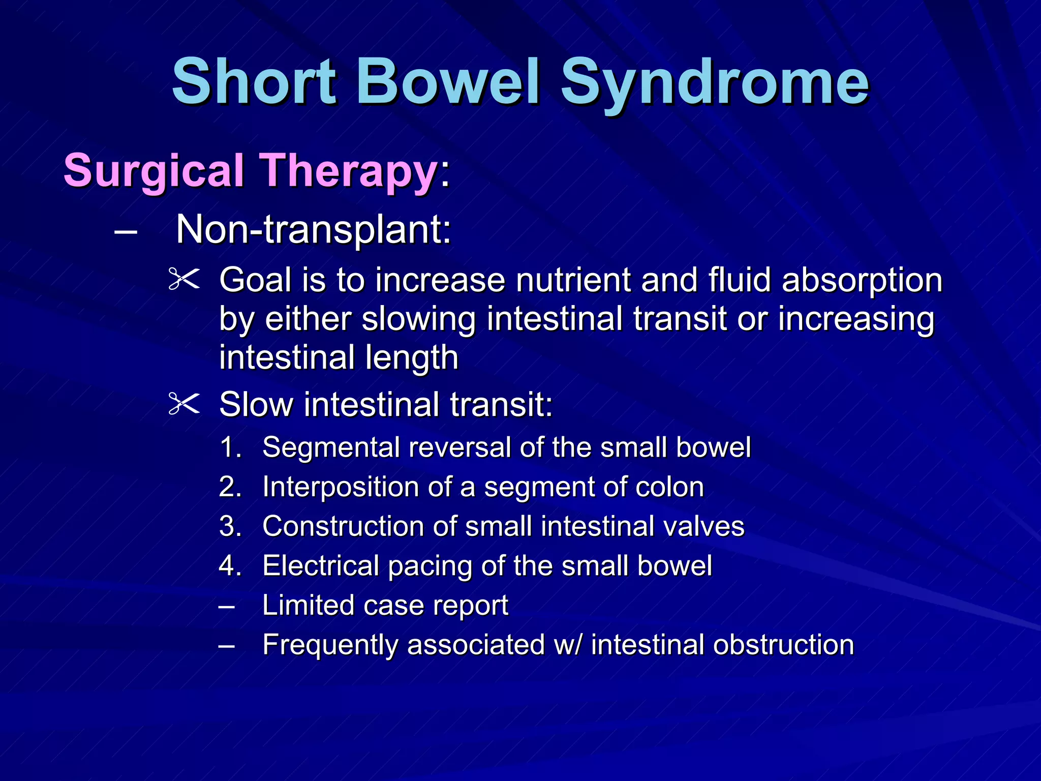 Short Bowel Syndrome Surgical Therapy : Non-transplant: Goal is to increase nutrient and fluid absorption by either slowing intestinal transit or increasing intestinal length Slow intestinal transit: Segmental reversal of the small bowel  Interposition of a segment of colon Construction of small intestinal valves Electrical pacing of the small bowel Limited case report Frequently associated w/ intestinal obstruction 